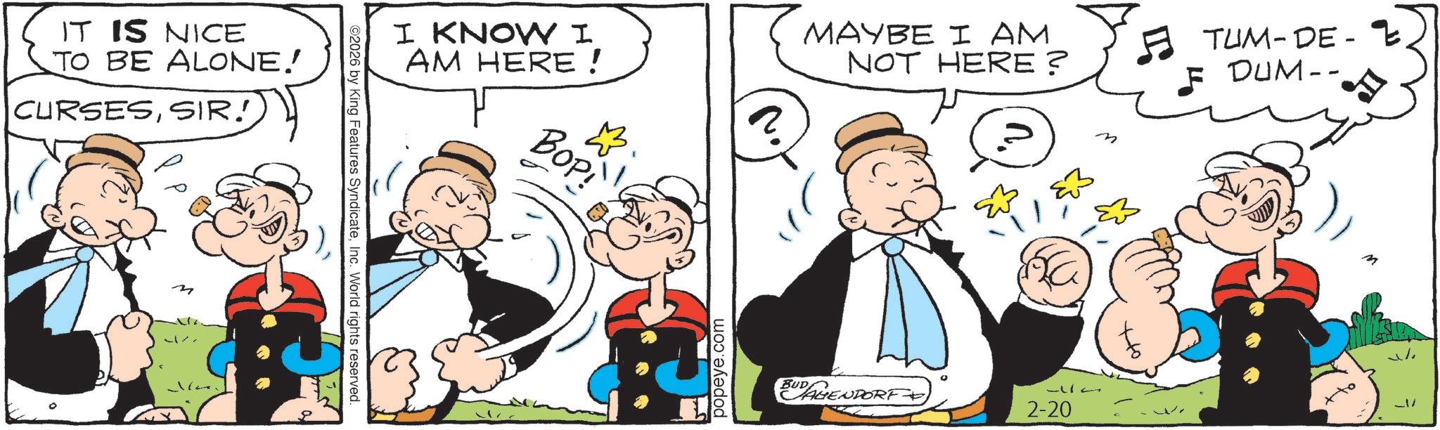 Animated cartoon OCR: IT IS NICE TO BE ALONE! CURSESSIR! M O2026 by King Features SyndicateInc. World rights reserved. I KNOW I AM HERE! BOP! popeye.com MAYBE I AM NOT HERE? BUD AHENDORF ° 2-20 m TUM-DE-E F DUM-- IT IS NICE TO BE ALONE ! CURSESSIR ! M O2026 by King Features SyndicateInc. World rights reserved . I KNOW I AM HERE ! BOP ! popeye.com MAYBE I AM NOT HERE ? BUD AHENDORF ° 2-20 m TUM - DE - E F DUM--