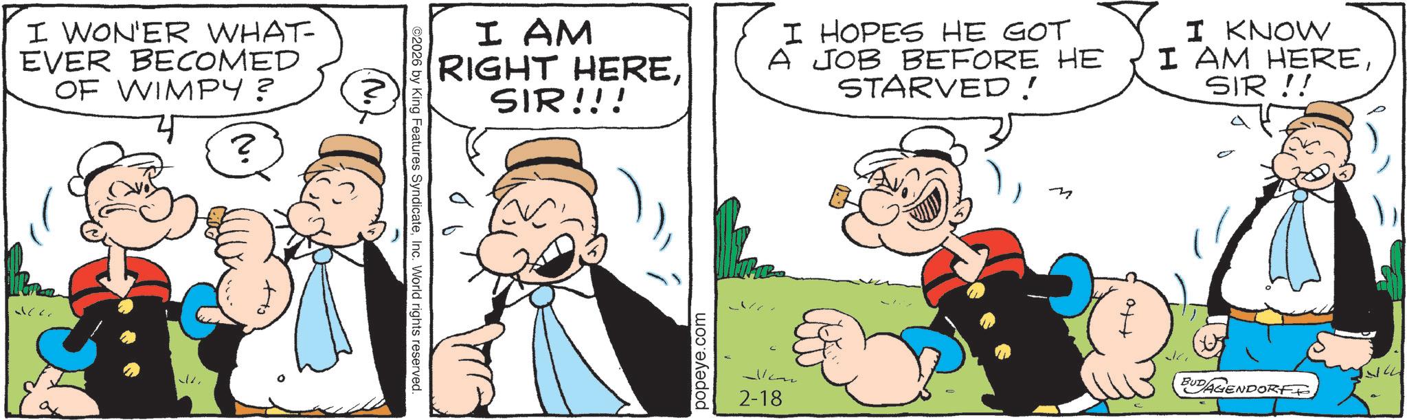 Animation OCR: I WON'ER WHAT- EVER BECOMED OF WIMPY? ? ©2026 by King Features SyndicateInc. World rights reserved. N. I AM RIGHT HERESIR!!! I HOPES HE GOT A JOB BEFORE HE STARVED! I KNOW I AM HERESIR!! popeye.com 2-18 +to J BUDAGENDORF I WON'ER WHAT- EVER BECOMED OF WIMPY ? ? © 2026 by King Features SyndicateInc. World rights reserved . N. I AM RIGHT HERESIR !!! I HOPES HE GOT A JOB BEFORE HE STARVED ! I KNOW I AM HERESIR !! popeye.com 2-18 + to J BUDAGENDORF