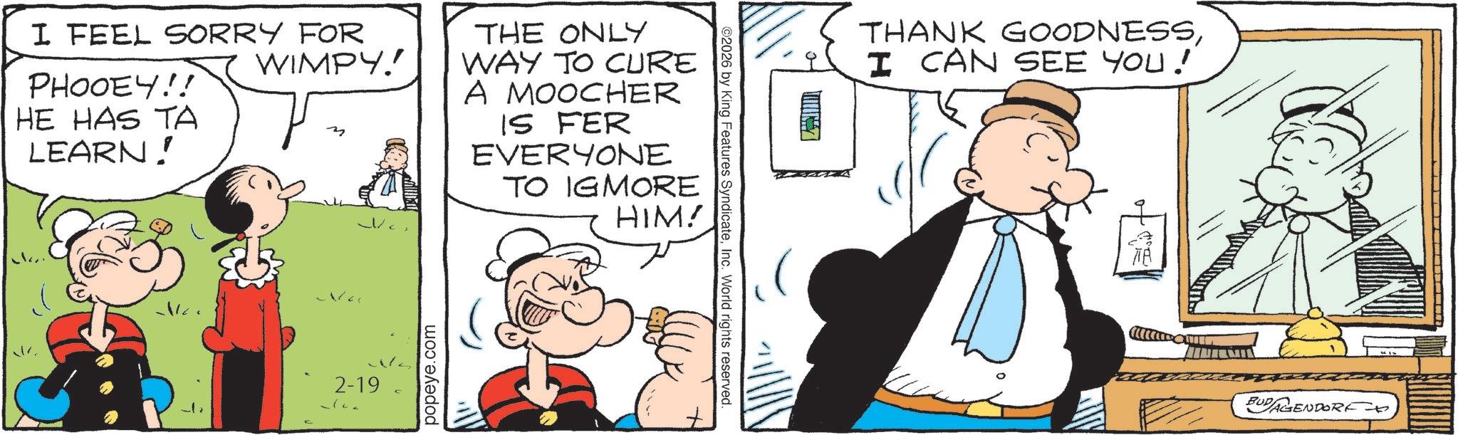 Publication OCR: I FEEL SORRY FOR PHOOEY!! HE HAS TA LEARN! WIMPY!! 2-19 popeye.com THE ONLY WAY TO CURE A MOOCHER IS FER EVERYONE TO IGMORE HIM! ©2026 by King Features SyndicateInc. World rights reserved. THANK GOODNESSI CAN SEE YOU! BUDAGENDORF. I FEEL SORRY FOR PHOOEY !! HE HAS TA LEARN ! WIMPY !! 2-19 popeye.com THE ONLY WAY TO CURE A MOOCHER IS FER EVERYONE TO IGMORE HIM ! © 2026 by King Features SyndicateInc. World rights reserved . THANK GOODNESSI CAN SEE YOU ! BUDAGENDORF .