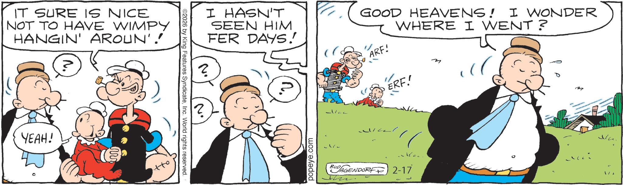 Comic book OCR: IT SURE IS NICE NOT TO HAVE WIMPY HANGIN' AROUN'! YEAH! ©2026 by King Features SyndicateInc. World rights reserved. ? I HASN'T SEEN HIM FER DAYS! GOOD HEAVENS! I WONDER ARF! WHERE I WENT? ? popeye.com ERF! BUDAGENDORF2-17 M IT SURE IS NICE NOT TO HAVE WIMPY HANGIN ' AROUN ' ! YEAH ! © 2026 by King Features SyndicateInc. World rights reserved . ? I HASN'T SEEN HIM FER DAYS ! GOOD HEAVENS ! I WONDER ARF ! WHERE I WENT ? ? popeye.com ERF ! BUDAGENDORF2-17 M