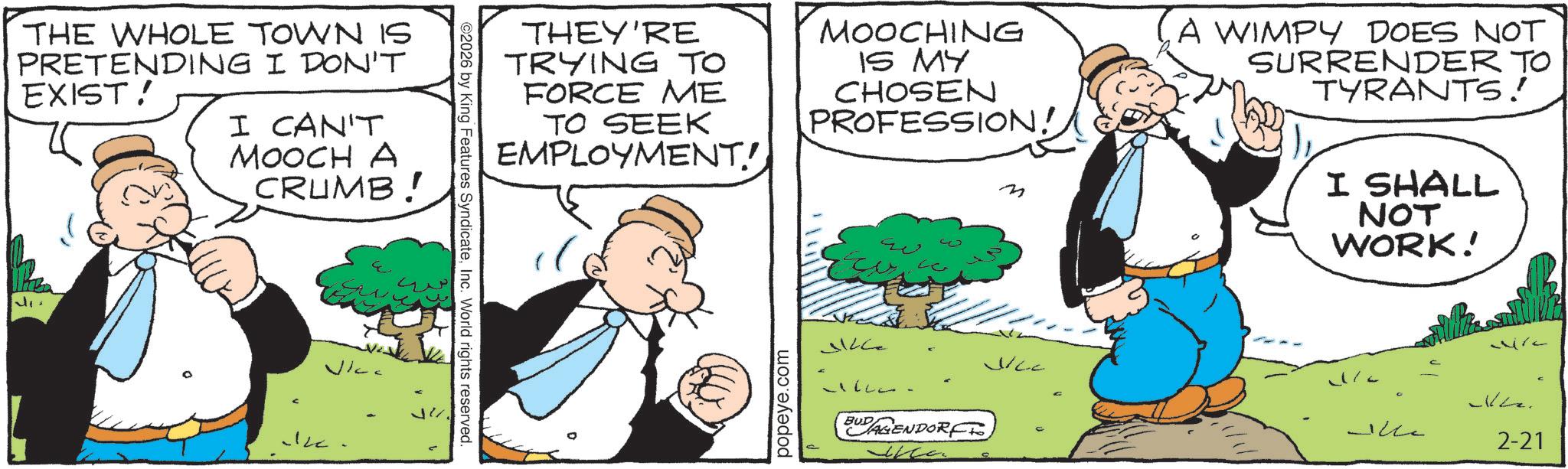 Publication OCR: THE WHOLE TOWN IS PRETENDING I DON'T EXIST! I CAN'T MOOCH A CRUMB! ©2026 by King Features SyndicateInc. World rights reserved. THEY'RE TRYING TO FORCE ME TO SEEK EMPLOYMENT! MOOCHING IS MY CHOSEN PROFESSION! ??? Q A WIMPY DOES NOT SURRENDER TO TYRANTS! I SHALL NOT WORK! popeye.com ?? BUDAGENDORF?? VICC ??-- 2-21 C THE WHOLE TOWN IS PRETENDING I DON'T EXIST ! I CAN'T MOOCH A CRUMB ! © 2026 by King Features SyndicateInc. World rights reserved . THEY'RE TRYING TO FORCE ME TO SEEK EMPLOYMENT ! MOOCHING IS MY CHOSEN PROFESSION ! ??? Q A WIMPY DOES NOT SURRENDER TO TYRANTS ! I SHALL NOT WORK ! popeye.com ?? BUDAGENDORF?? VICC ? ? -- 2-21 C