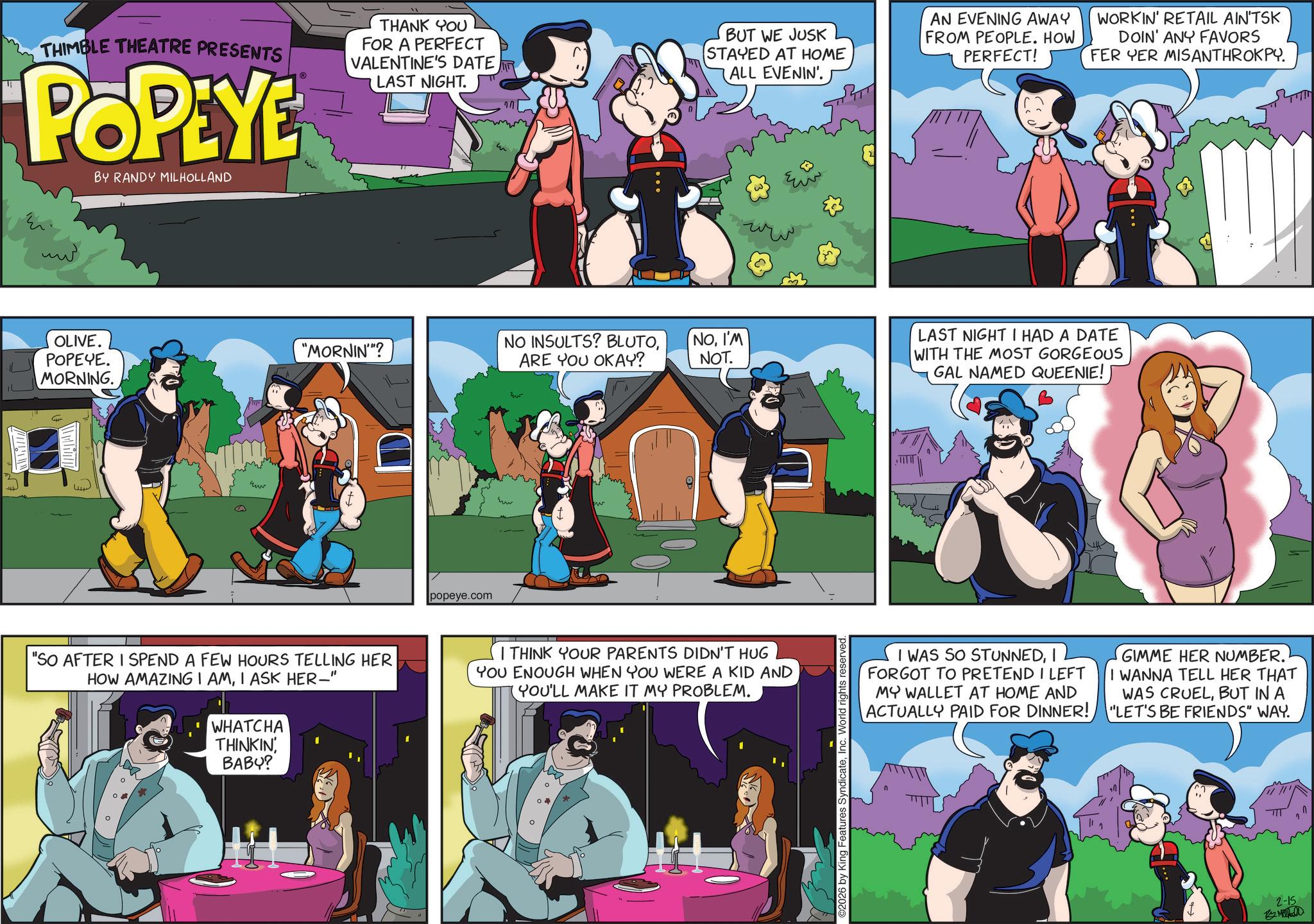 Publication OCR: ? ///// THIMBLE THEATRE PRESENTS POPEYE BY RANDY MILHOLLAND THANK YOU FOR A PERFECT VALENTINE'S DATE LAST NIGHT. BUT WE JUSK STAYED AT HOME ALL EVENIN'. AN EVENING AWAY FROM PEOPLE. HOW PERFECT! WORKIN' RETAIL AIN'TSK DOIN' ANY FAVORS FER YER MISANTHROKPY. OLIVE. POPEYE. MORNING. "MORNIN'"? NO INSULTS? BLUTOARE YOU OKAY? NOI'M NOT. www popeye.com "SO AFTER I SPEND A FEW HOURS TELLING HER HOW AMAZING I AMI ASK HER-" WHATCHA THINKIN' BABY? I THINK YOUR PARENTS DIDN'T HUG YOU ENOUGH WHEN YOU WERE A KID AND (YOU'LL MAKE IT MY PROBLEM. ©2026 by King Features SyndicateInc. World rights LAST NIGHT I HAD A DATE WITH THE MOST GORGEOUS GAL NAMED QUEENIE! I WAS SO STUNNEDI FORGOT TO PRETEND I LEFT MY WALLET AT HOME AND ACTUALLY PAID FOR DINNER! GIMME HER NUMBER. I WANNA TELL HER THAT WAS CRUELBUT IN A "LET'S BE FRIENDS" WAY. 2-15 By Mahall ?? ? ///// THIMBLE THEATRE PRESENTS POPEYE BY RANDY MILHOLLAND THANK YOU FOR A PERFECT VALENTINE'S DATE LAST NIGHT . BUT WE JUSK STAYED AT HOME ALL EVENIN ' . AN EVENING AWAY FROM PEOPLE . HOW PERFECT ! WORKIN ' RETAIL AIN'TSK DOIN ' ANY FAVORS FER YER MISANTHROKPY . OLIVE . POPEYE . MORNING . " MORNIN ' " ? NO INSULTS ? BLUTOARE YOU OKAY ? NOI'M NOT . www popeye.com " SO AFTER I SPEND A FEW HOURS TELLING HER HOW AMAZING I AMI ASK HER- " WHATCHA THINKIN ' BABY ? I THINK YOUR PARENTS DIDN'T HUG YOU ENOUGH WHEN YOU WERE A KID AND ( YOU'LL MAKE IT MY PROBLEM . © 2026 by King Features SyndicateInc. World rights LAST NIGHT I HAD A DATE WITH THE MOST GORGEOUS GAL NAMED QUEENIE ! I WAS SO STUNNEDI FORGOT TO PRETEND I LEFT MY WALLET AT HOME AND ACTUALLY PAID FOR DINNER ! GIMME HER NUMBER . I WANNA TELL HER THAT WAS CRUELBUT IN A " LET'S BE FRIENDS " WAY . 2-15 By Mahall ??