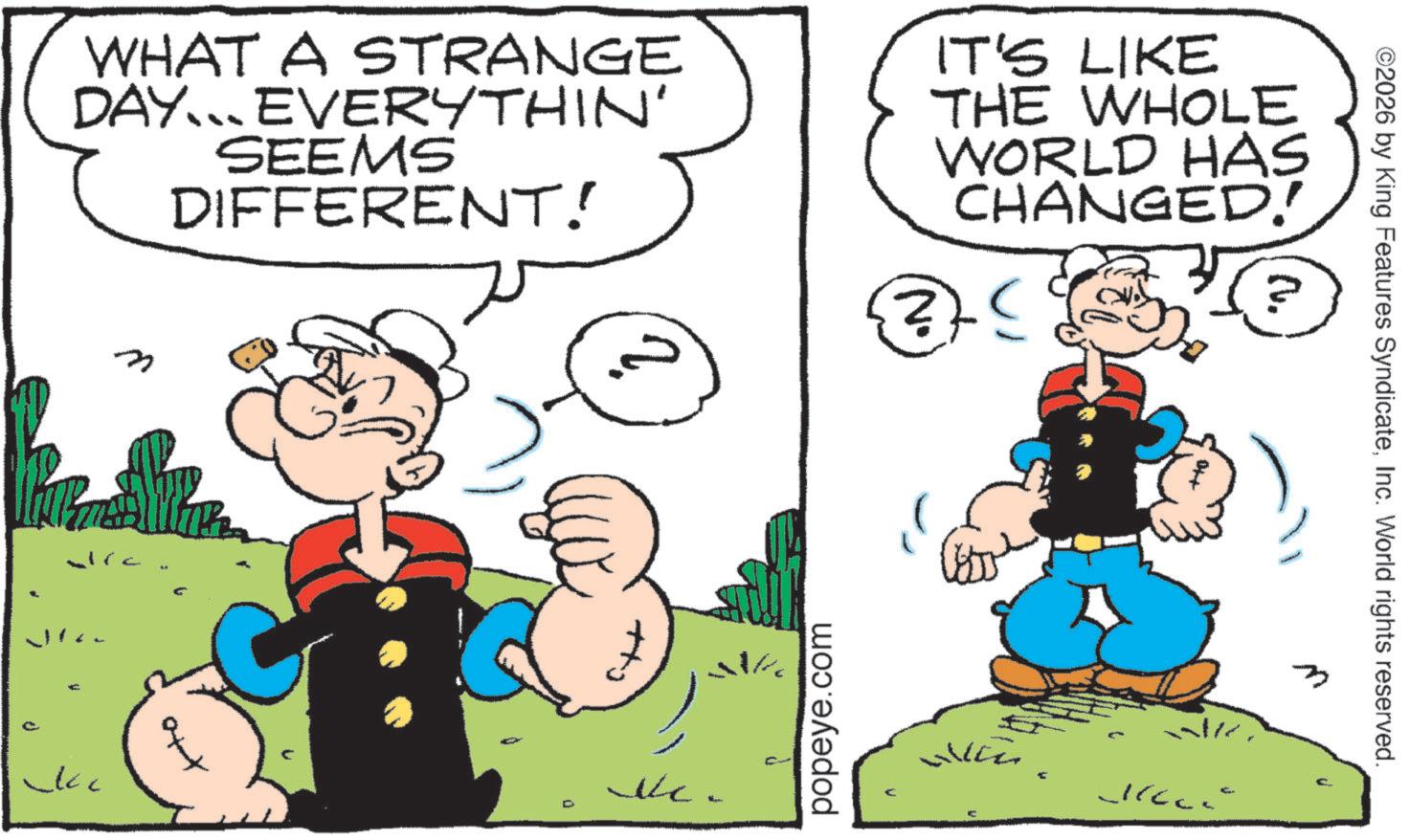 Publication OCR: WHAT A STRANGE DAY. EVERYTHIN' SEEMS DIFFERENT! IT'S LIKE THE WHOLE WORLD HAS CHANGED! n ~kc No popeye.com WICZ ©2026 by King Features SyndicateInc. World rights reserved. 2. N/ WHAT A STRANGE DAY . EVERYTHIN ' SEEMS DIFFERENT ! IT'S LIKE THE WHOLE WORLD HAS CHANGED ! n ~ kc No popeye.com WICZ © 2026 by King Features SyndicateInc. World rights reserved . 2 . N /