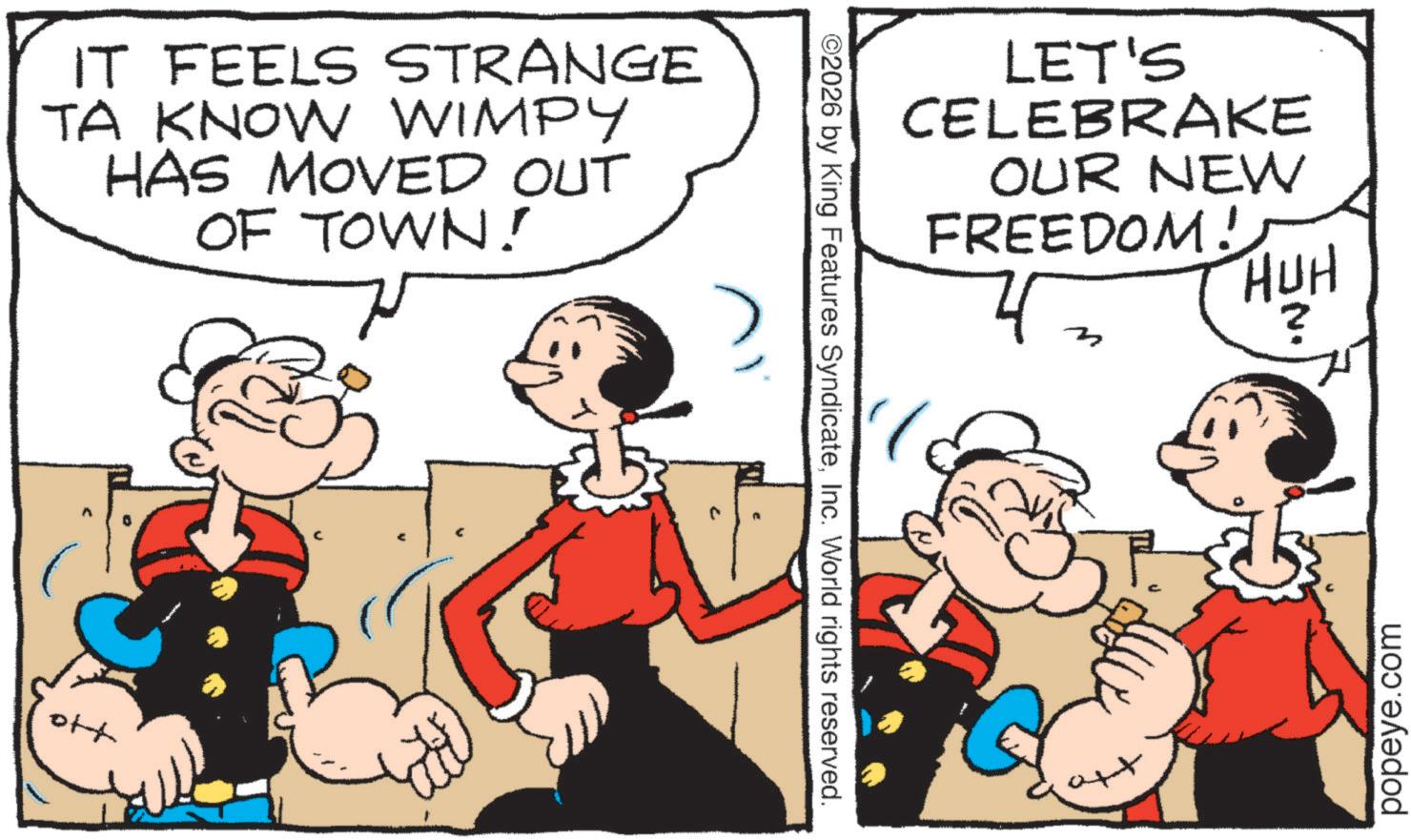 Animated cartoon OCR: IT FEELS STRANGE TA KNOW WIMPY HAS MOVED OUT OF TOWN! off ©2026 by King Features SyndicateInc. World rights reserved. LET'S CELEBRAKE OUR NEW FREEDOM! HUH ? popeye.com IT FEELS STRANGE TA KNOW WIMPY HAS MOVED OUT OF TOWN ! off © 2026 by King Features SyndicateInc. World rights reserved . LET'S CELEBRAKE OUR NEW FREEDOM ! HUH ? popeye.com