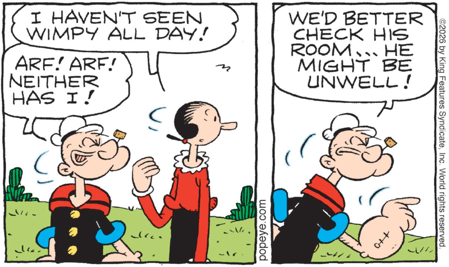Animation OCR: I HAVEN'T SEEN WIMPY ALL DAY! ARF! ARF! NEITHER WE'D BETTER CHECK HIS ROOM….. HE MIGHT BE UNWELL! HAS I! popeye.com ©2026 by King Features SyndicateInc. World rights reserved. I HAVEN'T SEEN WIMPY ALL DAY ! ARF ! ARF ! NEITHER WE'D BETTER CHECK HIS ROOM … .. HE MIGHT BE UNWELL ! HAS I ! popeye.com © 2026 by King Features SyndicateInc. World rights reserved .