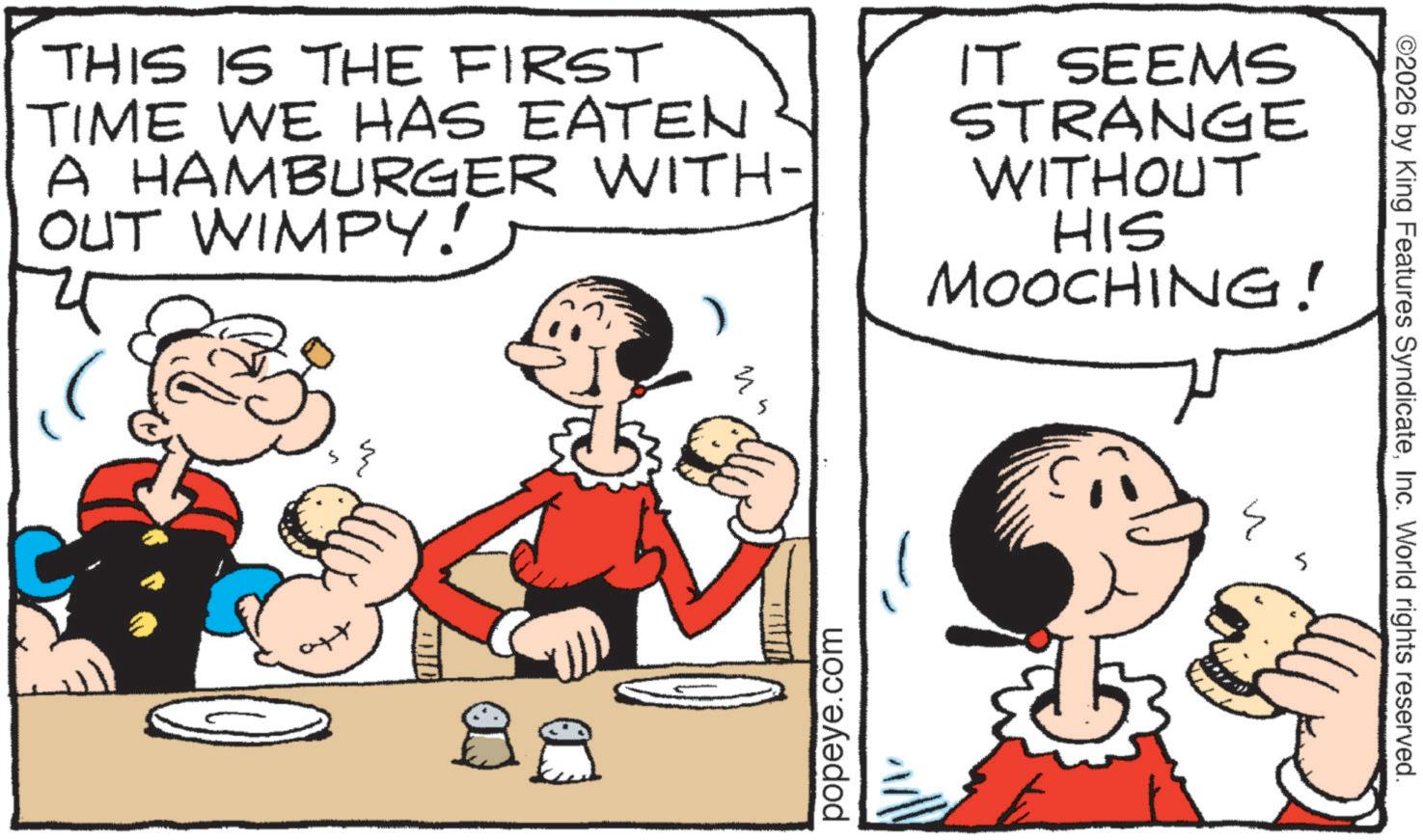 Publication OCR: ©2026 by King Features SyndicateInc. World rights reserved. THIS IS THE FIRST TIME WE HAS EATEN A HAMBURGER WITH- OUT WIMPY! IT SEEMS STRANGE WITHOUT HIS MOOCHING! popeye.com W ID 88 ? © 2026 by King Features SyndicateInc. World rights reserved . THIS IS THE FIRST TIME WE HAS EATEN A HAMBURGER WITH- OUT WIMPY ! IT SEEMS STRANGE WITHOUT HIS MOOCHING ! popeye.com W ID 88 ?