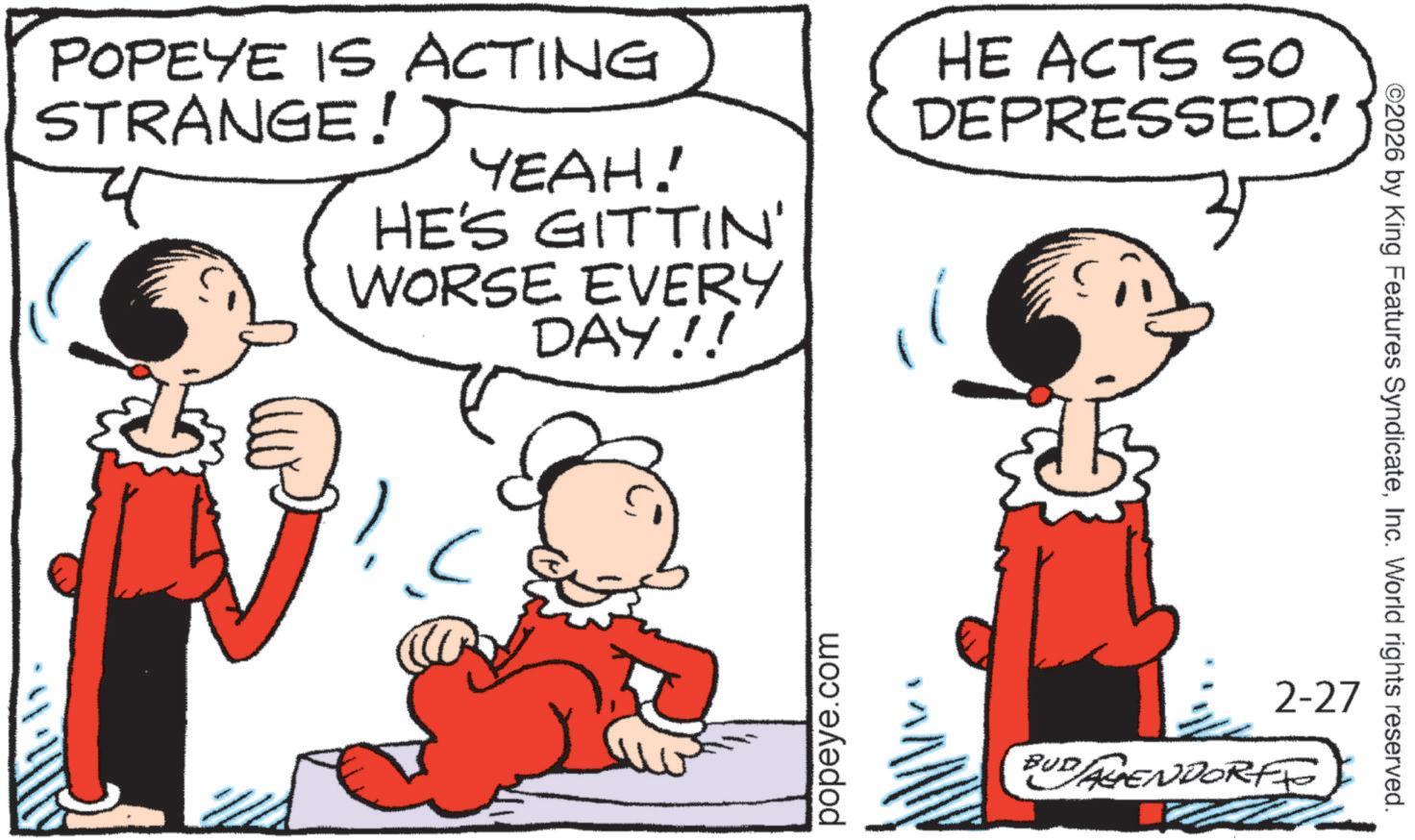 Graphics OCR: POPEYE IS ACTING STRANGE! YEAH! HE'S GITTIN' WORSE EVERY DAY!! HE ACTS So DEPRESSED! popeye.com 2-27 BUD AGENDORFF ©2026 by King Features SyndicateInc. World rights reserved. POPEYE IS ACTING STRANGE ! YEAH ! HE'S GITTIN ' WORSE EVERY DAY !! HE ACTS So DEPRESSED ! popeye.com 2-27 BUD AGENDORFF © 2026 by King Features SyndicateInc. World rights reserved .