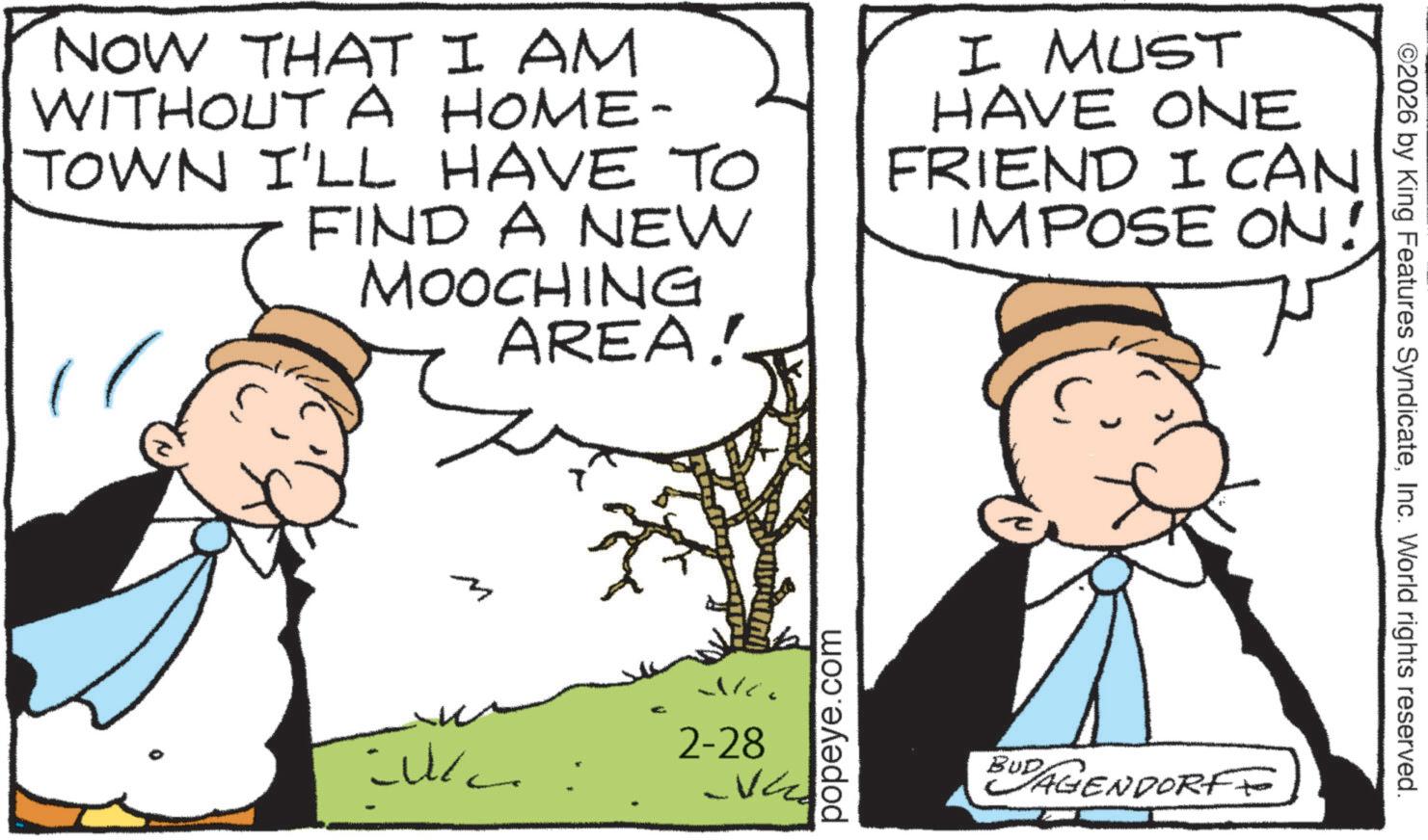 Animation OCR: NOW THAT I AM WITHOUT A HOME- TOWN I'LL HAVE TO FIND A NEW MOOCHING AREA! I MUST HAVE ONE FRIEND I CAN IMPOSE ON! New 2-28 VE popeye.com BUDAGENDORF ©2026 by King Features SyndicateInc. World rights reserved. NOW THAT I AM WITHOUT A HOME- TOWN I'LL HAVE TO FIND A NEW MOOCHING AREA ! I MUST HAVE ONE FRIEND I CAN IMPOSE ON ! New 2-28 VE popeye.com BUDAGENDORF © 2026 by King Features SyndicateInc. World rights reserved .