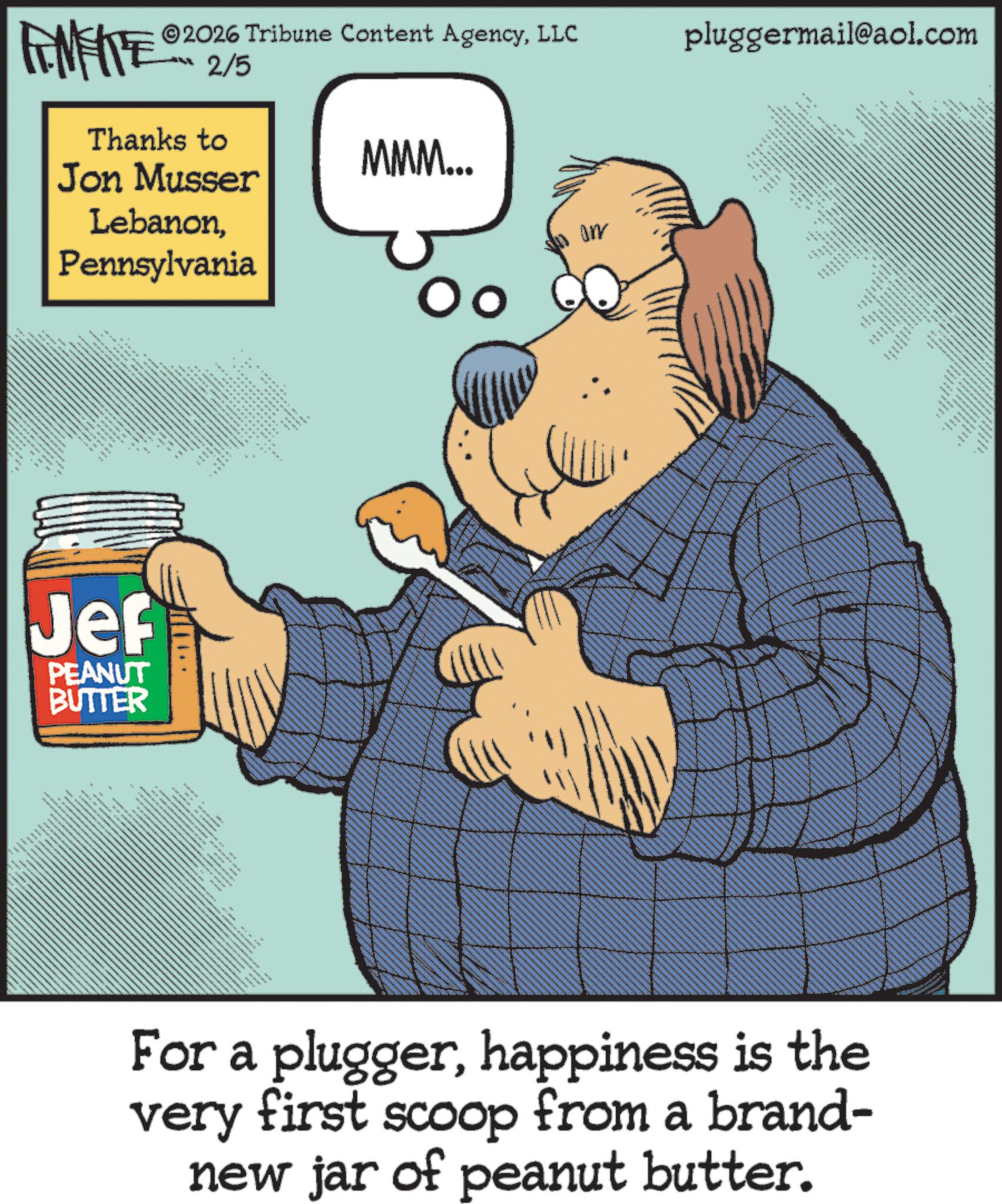 Graphics OCR: FINITE 2026 Tribune Content AgencyLLC 2/5 Thanks to Jon Musser LebanonPennsylvania MMM... Oo on pluggermail@aol.com NO Jef PEANUT BUTTER * ** For a pluggerhappiness is the very first scoop from a brand- new jar of peanut butter. FINITE 2026 Tribune Content AgencyLLC 2/5 Thanks to Jon Musser LebanonPennsylvania MMM ... Oo on pluggermail@aol.com NO Jef PEANUT BUTTER * ** For a pluggerhappiness is the very first scoop from a brand- new jar of peanut butter .