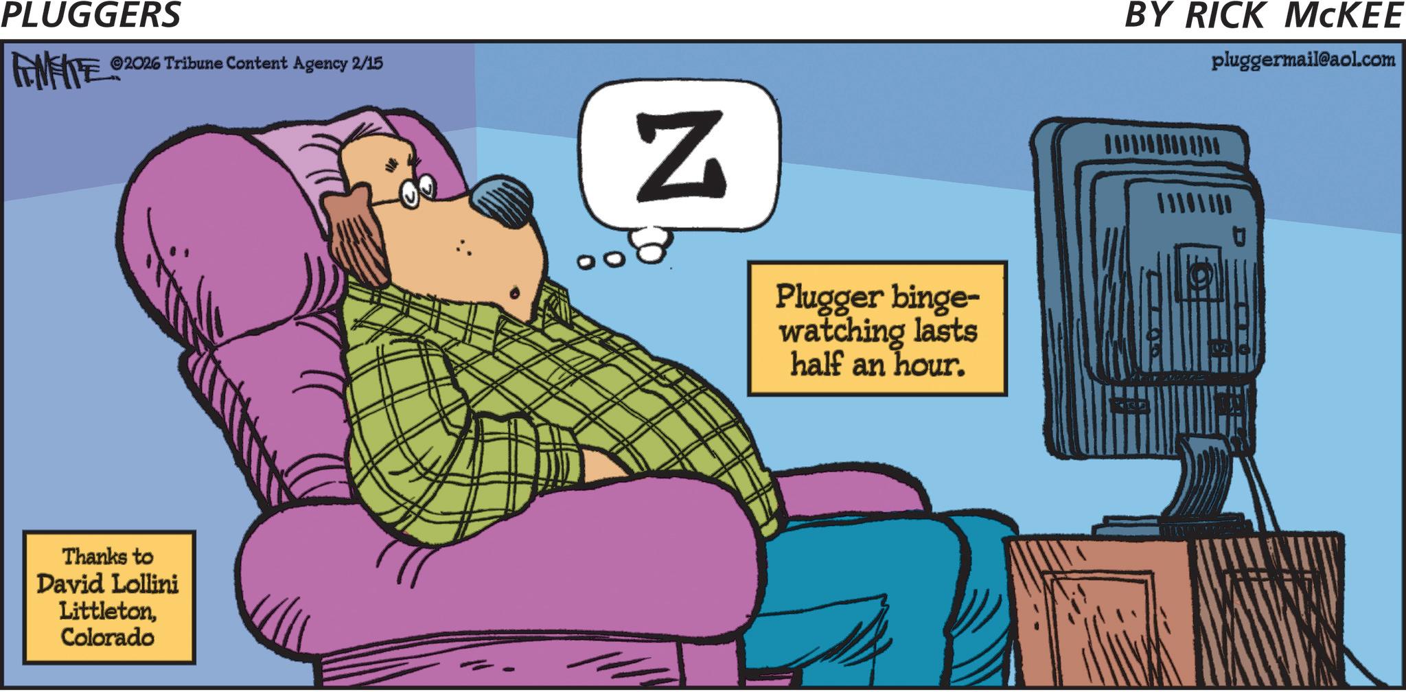 Graphic design OCR: PLUGGERS FINITE ©2026 Tribune Content Agency 2/15 Thanks to David Lollini LittletonColorado N Plugger binge- watching lasts half an hour. BY RICK MCKEE pluggermail@aol.com ARD PLUGGERS FINITE © 2026 Tribune Content Agency 2/15 Thanks to David Lollini LittletonColorado N Plugger binge- watching lasts half an hour . BY RICK MCKEE pluggermail@aol.com ARD