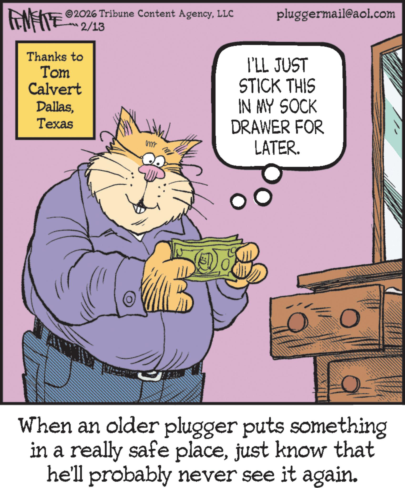 Photo caption OCR: FENFITE 2026 Tribune Content AgencyLLC ?? 2/13 Thanks to Tom Calvert DallasTexas mmm MI pluggermail@aol.com I'LL JUST STICK THIS IN MY SOCK DRAWER FOR LATER. When an older plugger puts something in a really safe placejust know that he'll probably never see it again. FENFITE 2026 Tribune Content AgencyLLC ?? 2/13 Thanks to Tom Calvert DallasTexas mmm MI pluggermail@aol.com I'LL JUST STICK THIS IN MY SOCK DRAWER FOR LATER . When an older plugger puts something in a really safe placejust know that he'll probably never see it again .