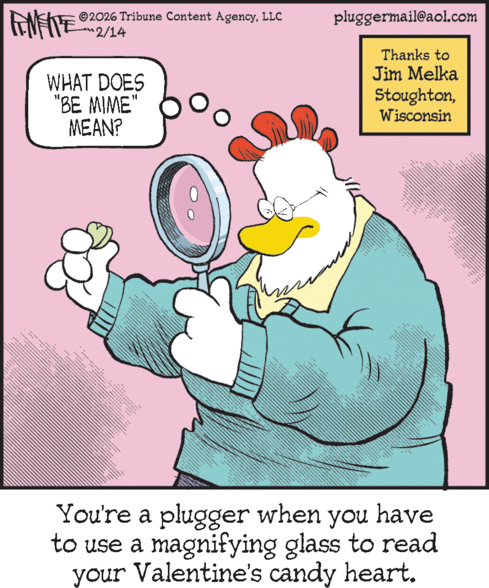 Fictional character OCR: 2026 Tribune Content AgencyLLC FENFITE 12/14 WHAT DOES "BE MIME" MEAN? pluggermail@aol.com Thanks to Jim Melka StoughtonWisconsin ww M ** www You're a plugger when you have to use a magnifying glass to read your Valentine's candy heart. 2026 Tribune Content AgencyLLC FENFITE 12/14 WHAT DOES " BE MIME " MEAN ? pluggermail@aol.com Thanks to Jim Melka StoughtonWisconsin ww M ** www You're a plugger when you have to use a magnifying glass to read your Valentine's candy heart .