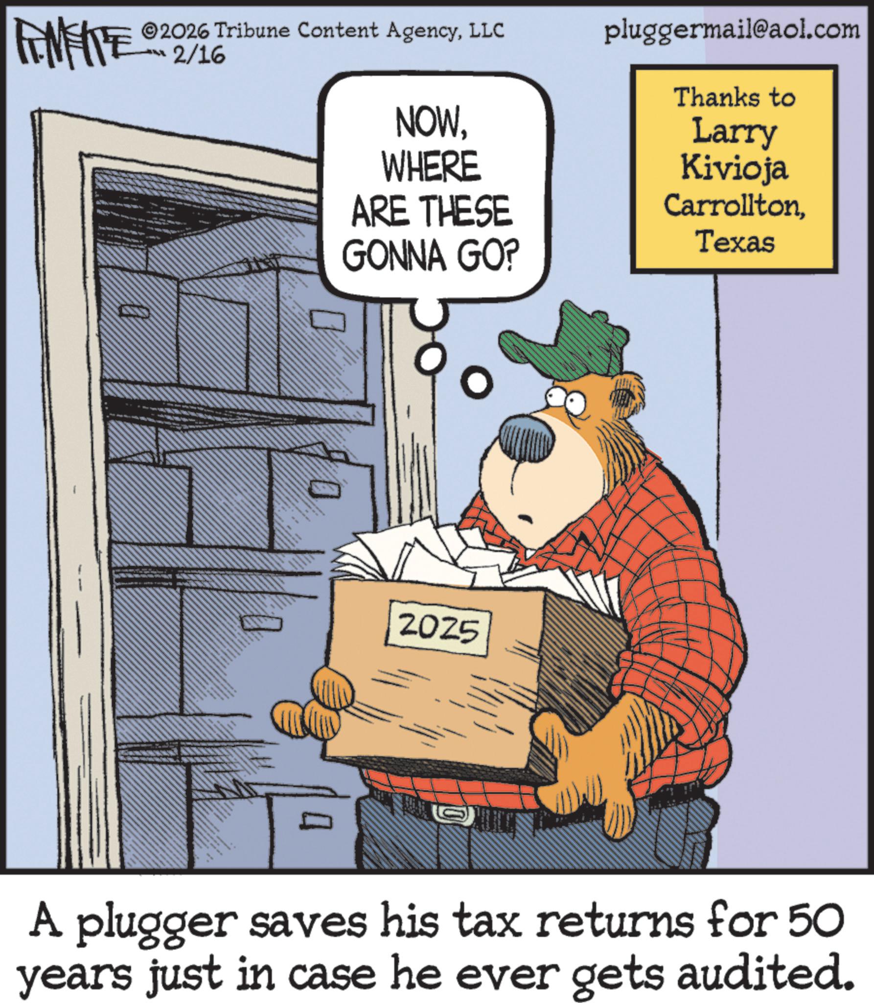 Publication OCR: FINITE 2026 Tribune Content AgencyLLC pluggermail@aol.com ?? 2/1% J ? NOWWHERE ARE THESE GONNA GO? 2025 Thanks to Larry Kivioja CarrolltonTexas A plugger saves his tax returns for 50 years just in case he ever gets audited. FINITE 2026 Tribune Content AgencyLLC pluggermail@aol.com ?? 2 / 1 % J ? NOWWHERE ARE THESE GONNA GO ? 2025 Thanks to Larry Kivioja CarrolltonTexas A plugger saves his tax returns for 50 years just in case he ever gets audited .