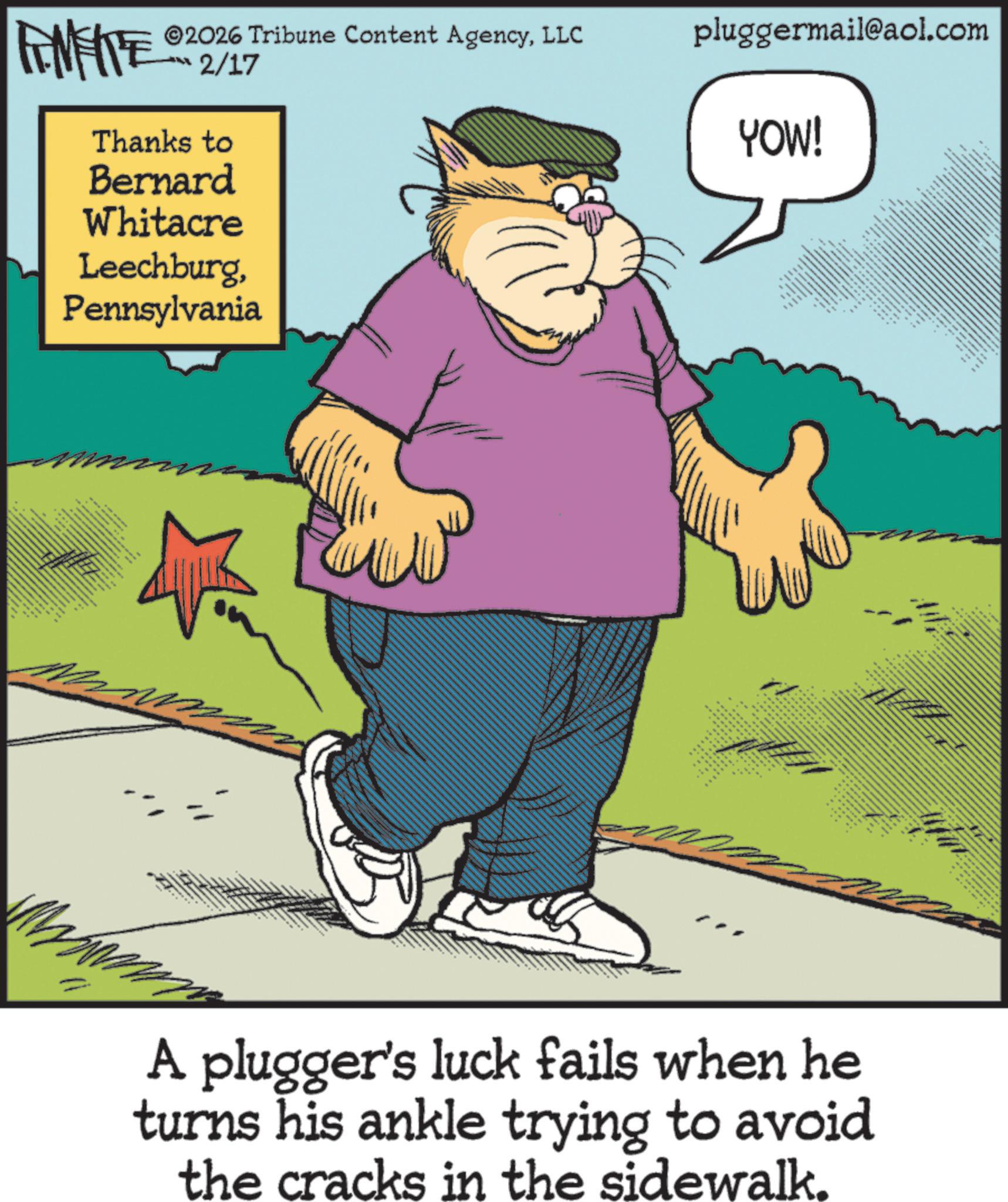 Cat OCR: ©2026 Tribune Content AgencyLLC RENFITE 2/17 Thanks to Bernard Whitacre LeechburgPennsylvania pluggermail@aol.com YOW! • ww A plugger's luck fails when he turns his ankle trying to avoid the cracks in the sidewalk. © 2026 Tribune Content AgencyLLC RENFITE 2/17 Thanks to Bernard Whitacre LeechburgPennsylvania pluggermail@aol.com YOW ! • ww A plugger's luck fails when he turns his ankle trying to avoid the cracks in the sidewalk .