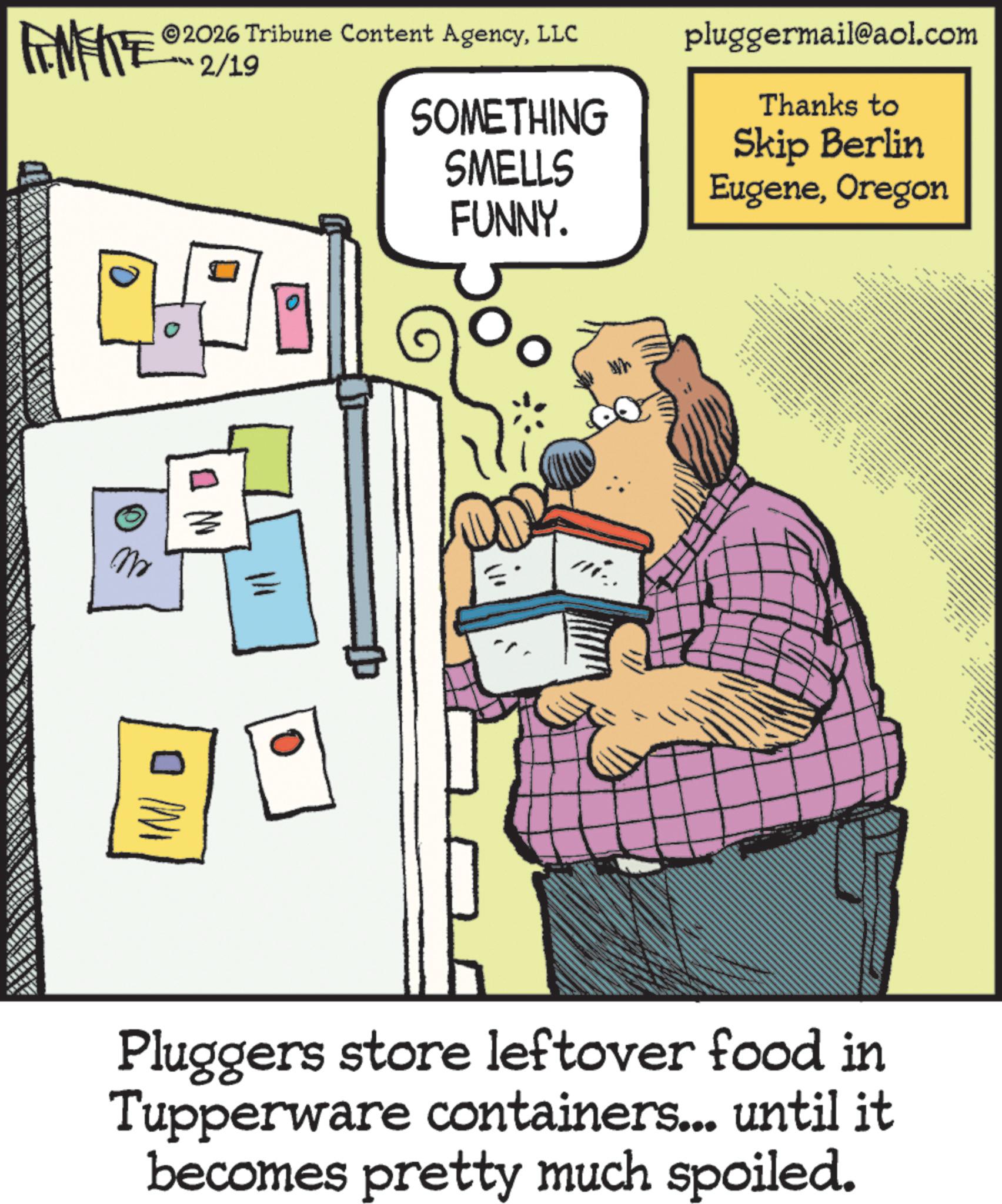 Animated cartoon OCR: FENFITE 2026 Tribune Content AgencyLLC ??? 2/19 pluggermail@aol.com Thanks to SOMETHING SMELLS Skip Berlin EugeneOregon FUNNY. mi. Pluggers store leftover food in Tupperware containers... until it becomes pretty much spoiled. FENFITE 2026 Tribune Content AgencyLLC ??? 2/19 pluggermail@aol.com Thanks to SOMETHING SMELLS Skip Berlin EugeneOregon FUNNY . mi . Pluggers store leftover food in Tupperware containers ... until it becomes pretty much spoiled .