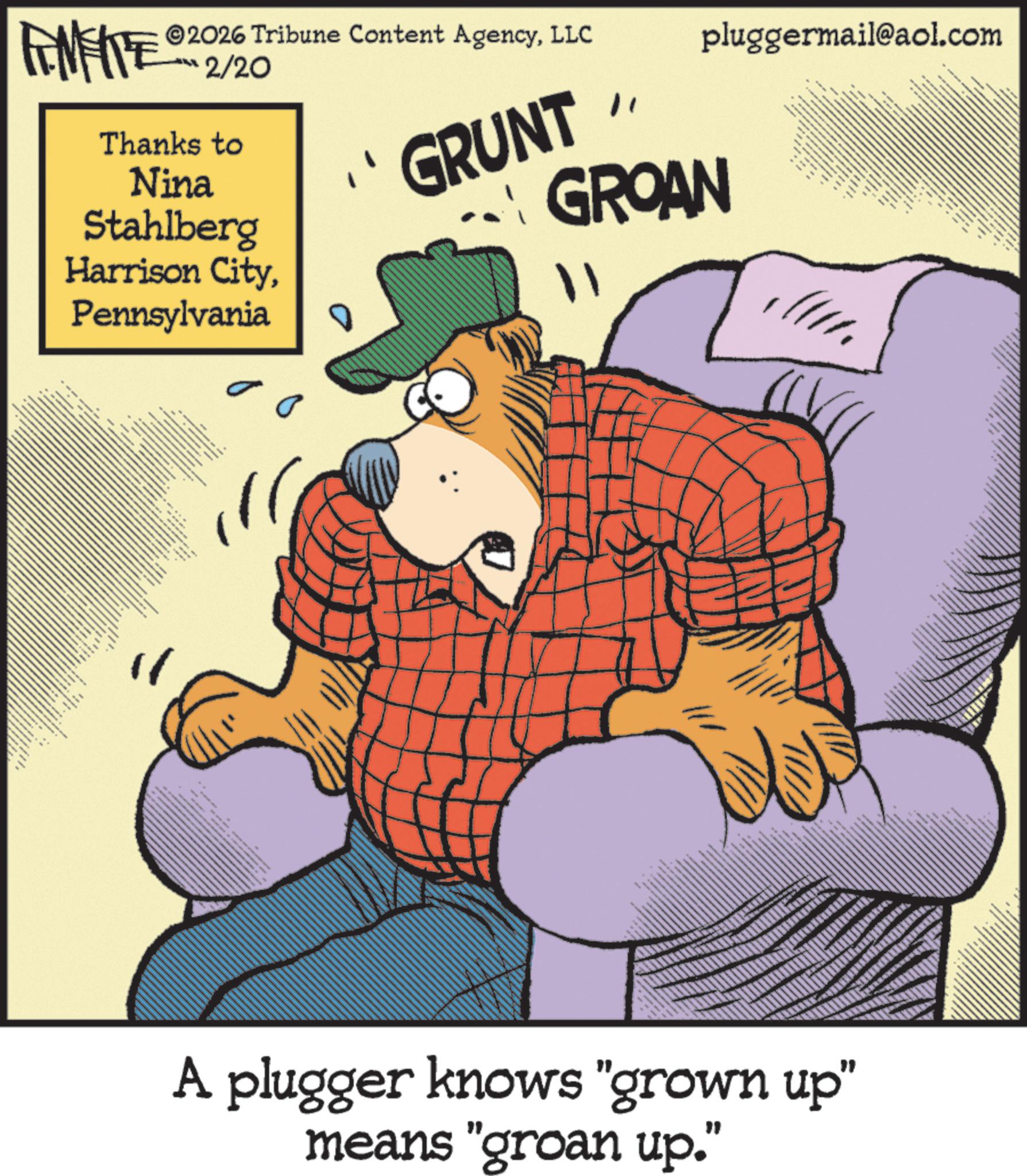 Fictional character OCR: FEMEIE 2026 Tribune Content AgencyLLC ????/2? Thanks to Nina Stahlberg Harrison CityPennsylvania " pluggermail@aol.com GRUNT GROAN - ???? _ A plugger knows "grown up" means "groan up." FEMEIE 2026 Tribune Content AgencyLLC ?? ? ?/2? Thanks to Nina Stahlberg Harrison CityPennsylvania " pluggermail@aol.com GRUNT GROAN - ???? _ A plugger knows " grown up " means " groan up . "