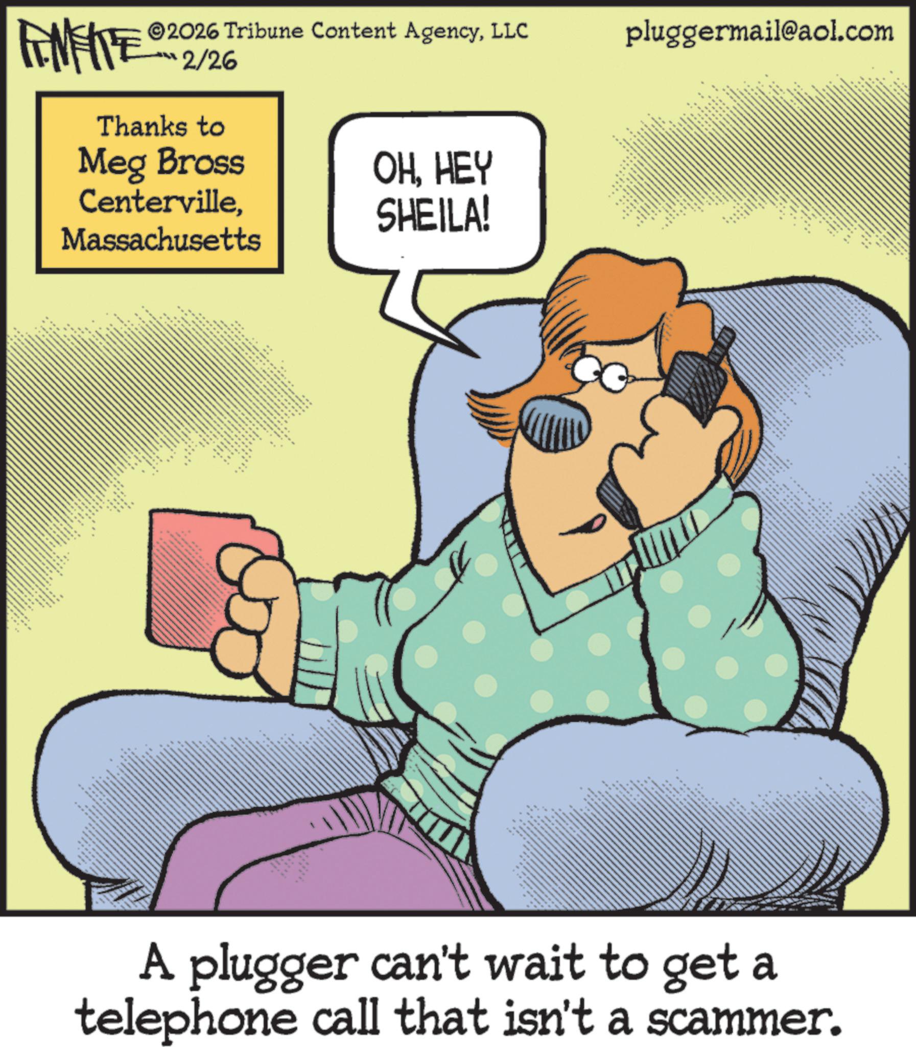 Photo caption OCR: FENFITE 2026 Tribune Content AgencyLLC 2/26 Thanks to Meg Bross CentervilleMassachusetts OHHEY SHEILA! wwww ** " VES. *** " *. e pluggermail@aol.com www *** *x A plugger can't wait to get a telephone call that isn't a scammer. FENFITE 2026 Tribune Content AgencyLLC 2/26 Thanks to Meg Bross CentervilleMassachusetts OHHEY SHEILA ! wwww ** " VES . *** " * . e pluggermail@aol.com www *** * x A plugger can't wait to get a telephone call that isn't a scammer .