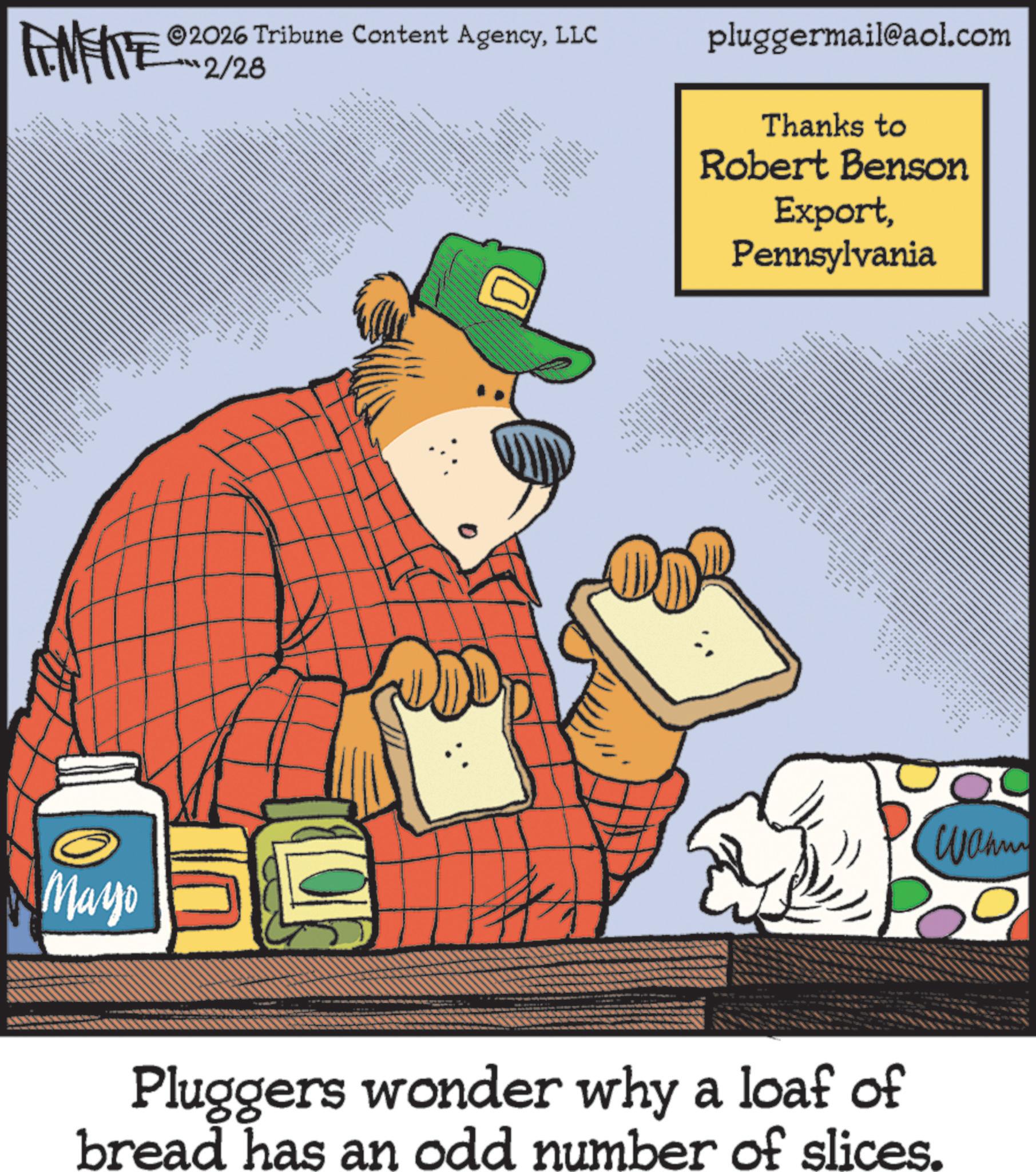 Publication OCR: ** FINERE 2026 Tribune Content AgencyLLC 2/28 ==== * ** ** * WWW. Mayo • y ?????? ?? ? (0) pluggermail@aol.com Thanks to Robert Benson ExportPennsylvania " ** www www www ?? ?? www.w. ""** ** ???? Pluggers wonder why a loaf of bread has an odd number of slices. ** FINERE 2026 Tribune Content AgencyLLC 2/28 ==== * ** ** * WWW . Mayo • y ?????? ?? ? ( 0 ) pluggermail@aol.com Thanks to Robert Benson ExportPennsylvania " ** www www www ?? ?? www.w. " " ** ** ???? Pluggers wonder why a loaf of bread has an odd number of slices .