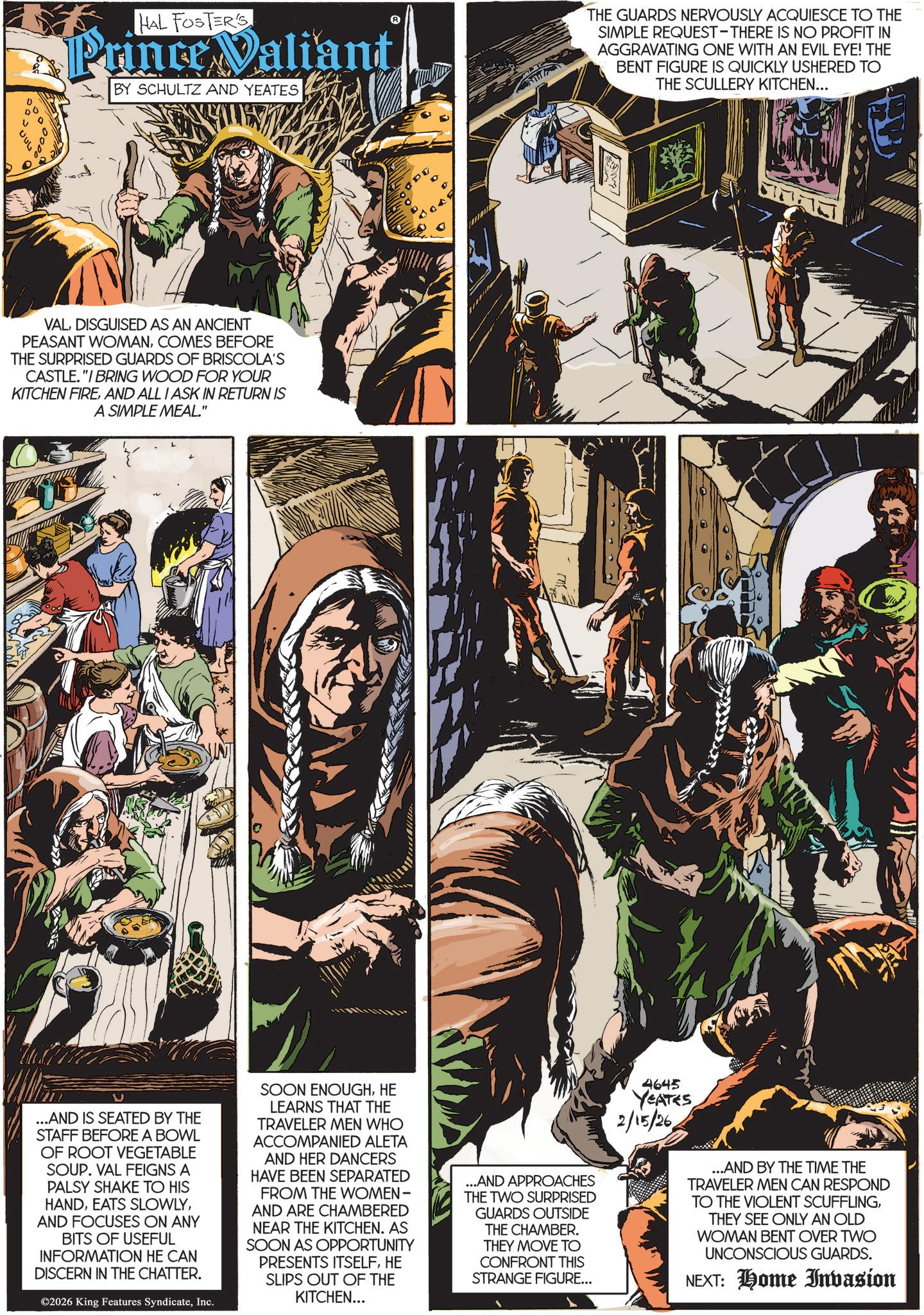 Animated cartoon OCR: HAL FOSTER'S Prince Valiant BY SCHULTZ AND YEATES VALDISGUISED AS AN ANCIENT PEASANT WOMANCOMES BEFORE THE SURPRISED GUARDS OF BRISCOLA'S CASTLE."I BRING WOOD FOR YOUR KITCHEN FIREAND ALL I ASK IN RETURN IS A SIMPLE MEAL." PU THE GUARDS NERVOUSLY ACQUIESCE TO THE SIMPLE REQUEST-THERE IS NO PROFIT IN AGGRAVATING ONE WITH AN EVIL EYE! THE BENT FIGURE IS QUICKLY USHERED TO THE SCULLERY KITCHEN... ...AND IS SEATED BY THE STAFF BEFORE A BOWL OF ROOT VEGETABLE SOUP. VAL FEIGNS A PALSY SHAKE TO HIS HANDAND FOCUSES ON ANY BITS OF USEFUL INFORMATION HE CAN DISCERN IN THE CHATTER. ©2026 King Features SyndicateInc. SOON ENOUGHHE LEARNS THAT THE TRAVELER MEN WHO ACCOMPANIED ALETA AND HER DANCERS HAVE BEEN SEPARATED FROM THE WOMEN- AND ARE CHAMBERED NEAR THE KITCHEN. AS SOON AS OPPORTUNITY PRESENTS ITSELFHE SLIPS OUT OF THE KITCHEN... ...AND APPROACHES THE TWO SURPRISED GUARDS OUTSIDE THE CHAMBER. THEY MOVE TO CONFRONT THIS STRANGE FIGURE... 4645 YEATES 2/15/26 ...AND BY THE TIME THE TRAVELER MEN CAN RESPOND TO THE VIOLENT SCUFFLINGTHEY SEE ONLY AN OLD WOMAN BENT OVER TWO UNCONSCIOUS GUARDS. NEXT: Home Invasion HAL FOSTER'S Prince Valiant BY SCHULTZ AND YEATES VALDISGUISED AS AN ANCIENT PEASANT WOMANCOMES BEFORE THE SURPRISED GUARDS OF BRISCOLA'S CASTLE . " I BRING WOOD FOR YOUR KITCHEN FIREAND ALL I ASK IN RETURN IS A SIMPLE MEAL . " PU THE GUARDS NERVOUSLY ACQUIESCE TO THE SIMPLE REQUEST - THERE IS NO PROFIT IN AGGRAVATING ONE WITH AN EVIL EYE ! THE BENT FIGURE IS QUICKLY USHERED TO THE SCULLERY KITCHEN ... ... AND IS SEATED BY THE STAFF BEFORE A BOWL OF ROOT VEGETABLE SOUP . VAL FEIGNS A PALSY SHAKE TO HIS HANDEATS SLOWLYAND FOCUSES ON ANY BITS OF USEFUL INFORMATION HE CAN DISCERN IN THE CHATTER . © 2026 King Features SyndicateInc. SOON ENOUGHHE LEARNS THAT THE TRAVELER MEN WHO ACCOMPANIED ALETA AND HER DANCERS HAVE BEEN SEPARATED FROM THE WOMEN- AND ARE CHAMBERED NEAR THE KITCHEN . AS SOON AS OPPORTUNITY PRESENTS ITSELFHE SLIPS OUT OF THE KITCHEN ... ... AND APPROACHES THE TWO SURPRISED GUARDS OUTSIDE THE CHAMBER . THEY MOVE TO CONFRONT THIS STRANGE FIGURE ... 4645 YEATES 2/15/26 ... AND BY THE TIME THE TRAVELER MEN CAN RESPOND TO THE VIOLENT SCUFFLINGTHEY SEE ONLY AN OLD WOMAN BENT OVER TWO UNCONSCIOUS GUARDS . NEXT : Home Invasion