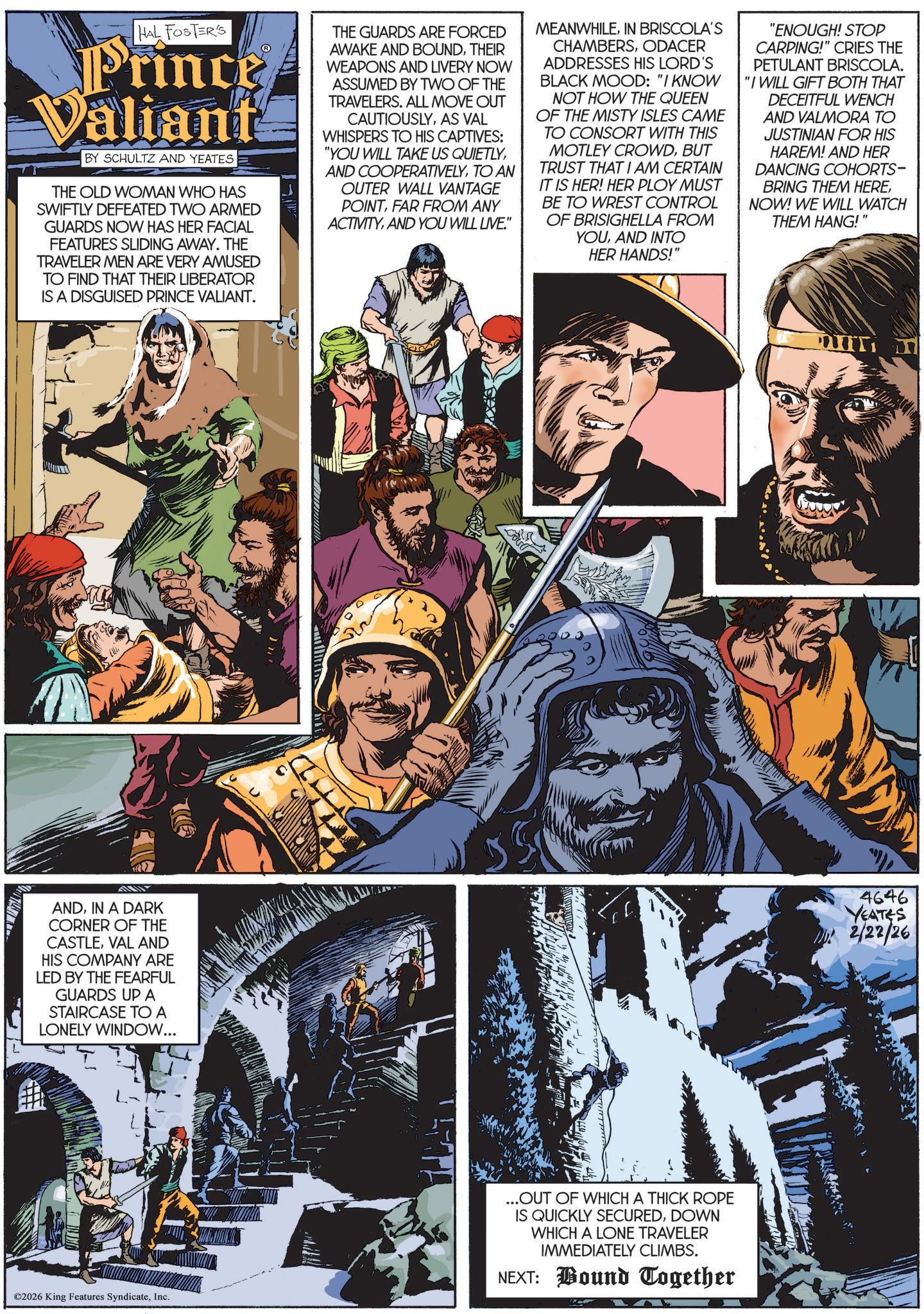 Hero OCR: HAL FOSTER'S Prince Valiant BY SCHULTZ AND YEATES THE OLD WOMAN WHO HAS SWIFTLY DEFEATED TWO ARMED GUARDS NOW HAS HER FACIAL FEATURES SLIDING AWAY. THE TRAVELER MEN ARE VERY AMUSED TO FIND THAT THEIR LIBERATOR IS A DISGUISED PRINCE VALIANT. THE GUARDS ARE FORCED AWAKE AND BOUNDTHEIR WEAPONS AND LIVERY NOW ASSUMED BY TWO OF THE TRAVELERS. ALL MOVE OUT CAUTIOUSLYAS VAL WHISPERS TO HIS CAPTIVES: "YOU WILL TAKE US QUIETLYTO AN OUTER WALL VANTAGE POINTFAR FROM ANY ACTIVITYAND YOU WILL LIVE." MEANWHILEIN BRISCOLA'S CHAMBERSODACER ADDRESSES HIS LORD'S BLACK MOOD: "I KNOW NOT HOW THE QUEEN OF THE MISTY ISLES CAME TO CONSORT WITH THIS MOTLEY CROWDBUT TRUST THAT I AM CERTAIN IT IS HER! HER PLOY MUST BE TO WREST CONTROL OF BRISIGHELLA FROM YOUAND INTO HER HANDS!" "ENOUGH! STOP CARPING!" CRIES THE PETULANT BRISCOLA. "I WILL GIFT BOTH THAT DECEITFUL WENCH AND VALMORA TO JUSTINIAN FOR HIS HAREM! AND HER DANCING COHORTS- BRING THEM HERENOW! WE WILL WATCH THEM HANG!" ANDIN A DARK CORNER OF THE CASTLEVAL AND HIS COMPANY ARE LED BY THE FEARFUL GUARDS UP A STAIRCASE TO A LONELY WINDOW... ©2026 King Features SyndicateInc. ...OUT OF WHICH A THICK ROPE IS QUICKLY SECUREDDOWN WHICH A LONE TRAVELER IMMEDIATELY CLIMBS. NEXT: Bound Together 4646 YEATES b! 2/22/26 HAL FOSTER'S Prince Valiant BY SCHULTZ AND YEATES THE OLD WOMAN WHO HAS SWIFTLY DEFEATED TWO ARMED GUARDS NOW HAS HER FACIAL FEATURES SLIDING AWAY . THE TRAVELER MEN ARE VERY AMUSED TO FIND THAT THEIR LIBERATOR IS A DISGUISED PRINCE VALIANT . THE GUARDS ARE FORCED AWAKE AND BOUNDTHEIR WEAPONS AND LIVERY NOW ASSUMED BY TWO OF THE TRAVELERS . ALL MOVE OUT CAUTIOUSLYAS VAL WHISPERS TO HIS CAPTIVES : " YOU WILL TAKE US QUIETLYAND COOPERATIVELYTO AN OUTER WALL VANTAGE POINTFAR FROM ANY ACTIVITYAND YOU WILL LIVE . " MEANWHILEIN BRISCOLA'S CHAMBERSODACER ADDRESSES HIS LORD'S BLACK MOOD : " I KNOW NOT HOW THE QUEEN OF THE MISTY ISLES CAME TO CONSORT WITH THIS MOTLEY CROWDBUT TRUST THAT I AM CERTAIN IT IS HER ! HER PLOY MUST BE TO WREST CONTROL OF BRISIGHELLA FROM YOUAND INTO HER HANDS ! " " ENOUGH ! STOP CARPING ! " CRIES THE PETULANT BRISCOLA . " I WILL GIFT BOTH THAT DECEITFUL WENCH AND VALMORA TO JUSTINIAN FOR HIS HAREM ! AND HER DANCING COHORTS- BRING THEM HERENOW ! WE WILL WATCH THEM HANG ! " ANDIN A DARK CORNER OF THE CASTLEVAL AND HIS COMPANY ARE LED BY THE FEARFUL GUARDS UP A STAIRCASE TO A LONELY WINDOW ... © 2026 King Features SyndicateInc. ... OUT OF WHICH A THICK ROPE IS QUICKLY SECUREDDOWN WHICH A LONE TRAVELER IMMEDIATELY CLIMBS . NEXT : Bound Together 4646 YEATES b ! 2/22/26