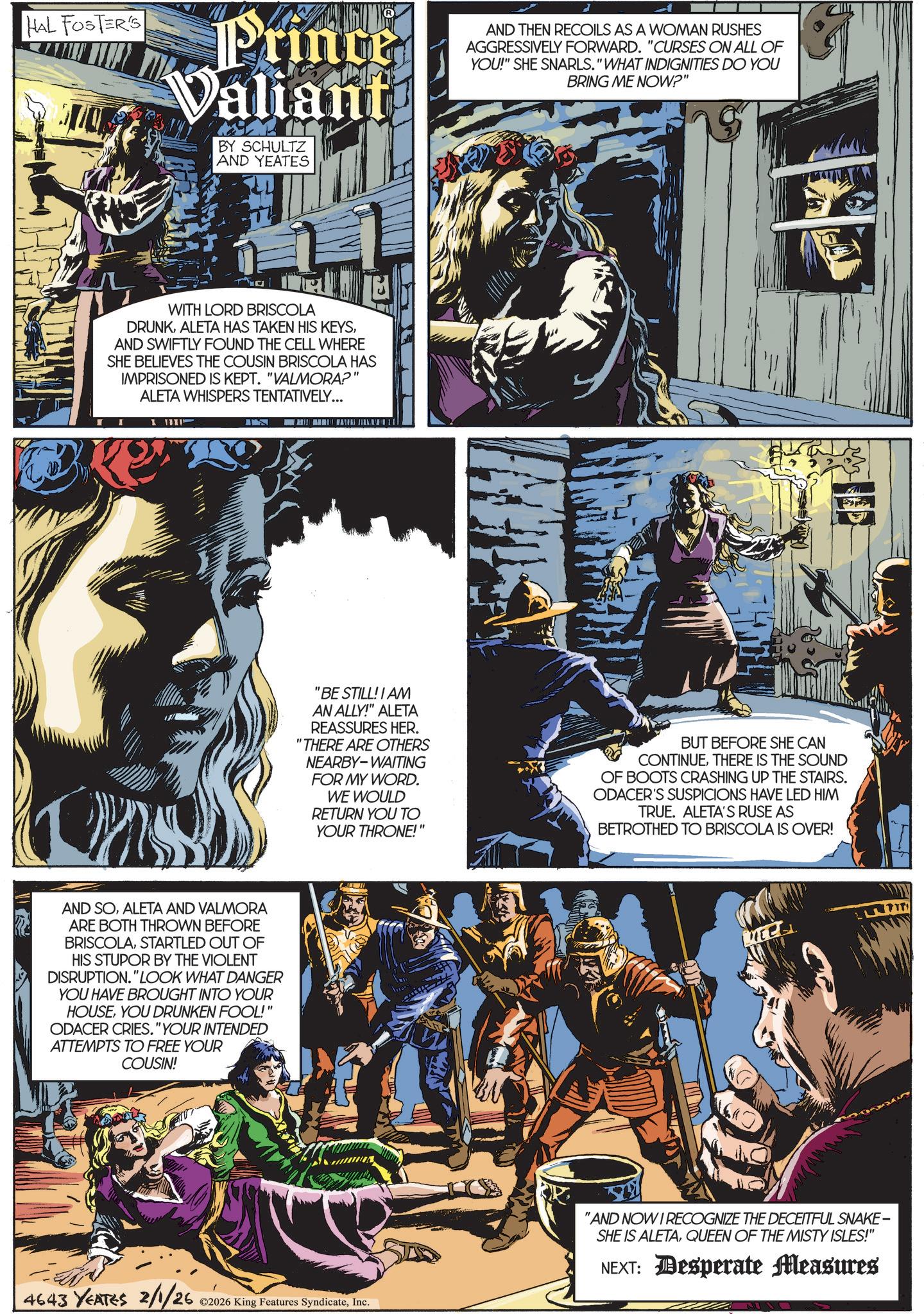 Animated cartoon OCR: HAL FOSTER'S Prince Valiant BY SCHULTZ AND YEATES AND THEN RECOILS AS A WOMAN RUSHES AGGRESSIVELY FORWARD. "CURSES ON ALL OF YOU!" SHE SNARLS." WHAT INDIGNITIES DO YOU BRING ME NOW?" WITH LORD BRISCOLA DRUNKAND SWIFTLY FOUND THE CELL WHERE SHE BELIEVES THE COUSIN BRISCOLA HAS IMPRISONED IS KEPT. "VALMORA?" ALETA WHISPERS TENTATIVELY... AND SOALETA AND VALMORA ARE BOTH THROWN BEFORE BRISCOLASTARTLED OUT OF HIS STUPOR BY THE VIOLENT DISRUPTION." LOOK WHAT DANGER YOU HAVE BROUGHT INTO YOUR HOUSEYOU DRUNKEN FOOL!" ODACER CRIES. "YOUR INTENDED ATTEMPTS TO FREE YOUR COUSIN! "BE STILL! I AM AN ALLY!" ALETA REASSURES HER. "THERE ARE OTHERS NEARBY-WAITING FOR MY WORD. WE WOULD RETURN YOU TO YOUR THRONE!" BUT BEFORE SHE CAN CONTINUETHERE IS THE SOUND OF BOOTS CRASHING UP THE STAIRS. ODACER'S SUSPICIONS HAVE LED HIM TRUE. ALETA'S RUSE AS BETROTHED TO BRISCOLA IS OVER! 4643 YEATES 2/1/26 ©2026 King Features SyndicateInc. "AND NOW I RECOGNIZE THE DECEITFUL SNAKE- SHE IS ALETAQUEEN OF THE MISTY ISLES!" NEXT: Desperate Measures HAL FOSTER'S Prince Valiant BY SCHULTZ AND YEATES AND THEN RECOILS AS A WOMAN RUSHES AGGRESSIVELY FORWARD . " CURSES ON ALL OF YOU ! " SHE SNARLS . " WHAT INDIGNITIES DO YOU BRING ME NOW ? " WITH LORD BRISCOLA DRUNKALETA HAS TAKEN HIS KEYSAND SWIFTLY FOUND THE CELL WHERE SHE BELIEVES THE COUSIN BRISCOLA HAS IMPRISONED IS KEPT . " VALMORA ? " ALETA WHISPERS TENTATIVELY ... AND SOALETA AND VALMORA ARE BOTH THROWN BEFORE BRISCOLASTARTLED OUT OF HIS STUPOR BY THE VIOLENT DISRUPTION . " LOOK WHAT DANGER YOU HAVE BROUGHT INTO YOUR HOUSEYOU DRUNKEN FOOL ! " ODACER CRIES . " YOUR INTENDED ATTEMPTS TO FREE YOUR COUSIN ! " BE STILL ! I AM AN ALLY ! " ALETA REASSURES HER . " THERE ARE OTHERS NEARBY - WAITING FOR MY WORD . WE WOULD RETURN YOU TO YOUR THRONE ! " BUT BEFORE SHE CAN CONTINUETHERE IS THE SOUND OF BOOTS CRASHING UP THE STAIRS . ODACER'S SUSPICIONS HAVE LED HIM TRUE . ALETA'S RUSE AS BETROTHED TO BRISCOLA IS OVER ! 4643 YEATES 2/1/26 © 2026 King Features SyndicateInc. " AND NOW I RECOGNIZE THE DECEITFUL SNAKE- SHE IS ALETAQUEEN OF THE MISTY ISLES ! " NEXT : Desperate Measures