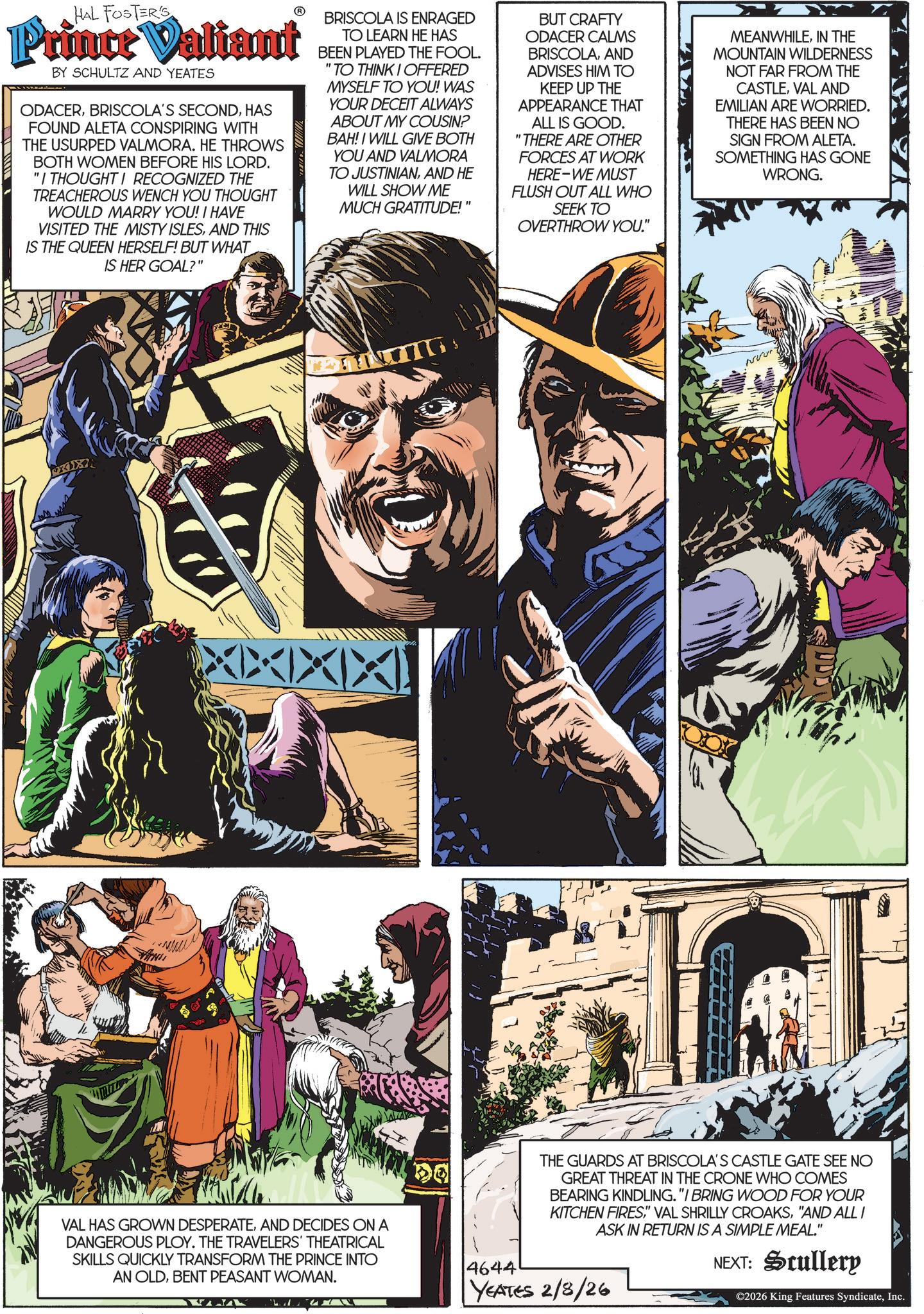 Animated cartoon OCR: HAL FOSTER'S Prince Valiant BY SCHULTZ AND YEATES ODACERHAS FOUND ALETA CONSPIRING WITH THE USURPED VALMORA. HE THROWS BOTH WOMEN BEFORE HIS LORD. "I THOUGHT I RECOGNIZED THE TREACHEROUS WENCH YOU THOUGHT WOULD MARRY YOU! I HAVE VISITED THE MISTY ISLESAND THIS IS THE QUEEN HERSELF! BUT WHAT IS HER GOAL?" BRISCOLA IS ENRAGED TO LEARN HE HAS BEEN PLAYED THE FOOL. "TO THINK I OFFERED MYSELF TO YOU! WAS YOUR DECEIT ALWAYS ABOUT MY COUSIN? BAH! I WILL GIVE BOTH YOU AND VALMORA TO JUSTINIANAND HE WILL SHOW ME MUCH GRATITUDE!" BUT CRAFTY ODACER CALMS BRISCOLAAND ADVISES HIM TO KEEP UP THE APPEARANCE THAT ALL IS GOOD. "THERE ARE OTHER FORCES AT WORK HERE-WE MUST FLUSH OUT ALL WHO SEEK TO OVERTHROW YOU." MEANWHILEIN THE MOUNTAIN WILDERNESS NOT FAR FROM THE CASTLEVAL AND EMILIAN ARE WORRIED. THERE HAS BEEN NO SIGN FROM ALETA. SOMETHING HAS GONE WRONG. XXXIXI THE GUARDS AT BRISCOLA'S CASTLE GATE SEE NO GREAT THREAT IN THE CRONE WHO COMES BEARING KINDLING. "I BRING WOOD FOR YOUR KITCHEN FIRES"AND ALL I ASK IN RETURN IS A SIMPLE MEAL." NEXT: Scullery ©2026 King Features SyndicateInc. VAL HAS GROWN DESPERATEAND DECIDES ON A DANGEROUS PLOY. THE TRAVELERS' THEATRICAL SKILLS QUICKLY TRANSFORM THE PRINCE INTO AN OLDBENT PEASANT WOMAN. 4644 YEATES 2/8/26 HAL FOSTER'S Prince Valiant BY SCHULTZ AND YEATES ODACERBRISCOLA'S SECONDHAS FOUND ALETA CONSPIRING WITH THE USURPED VALMORA . HE THROWS BOTH WOMEN BEFORE HIS LORD . " I THOUGHT I RECOGNIZED THE TREACHEROUS WENCH YOU THOUGHT WOULD MARRY YOU ! I HAVE VISITED THE MISTY ISLESAND THIS IS THE QUEEN HERSELF ! BUT WHAT IS HER GOAL ? " BRISCOLA IS ENRAGED TO LEARN HE HAS BEEN PLAYED THE FOOL . " TO THINK I OFFERED MYSELF TO YOU ! WAS YOUR DECEIT ALWAYS ABOUT MY COUSIN ? BAH ! I WILL GIVE BOTH YOU AND VALMORA TO JUSTINIANAND HE WILL SHOW ME MUCH GRATITUDE ! " BUT CRAFTY ODACER CALMS BRISCOLAAND ADVISES HIM TO KEEP UP THE APPEARANCE THAT ALL IS GOOD . " THERE ARE OTHER FORCES AT WORK HERE - WE MUST FLUSH OUT ALL WHO SEEK TO OVERTHROW YOU . " MEANWHILEIN THE MOUNTAIN WILDERNESS NOT FAR FROM THE CASTLEVAL AND EMILIAN ARE WORRIED . THERE HAS BEEN NO SIGN FROM ALETA . SOMETHING HAS GONE WRONG . XXXIXI THE GUARDS AT BRISCOLA'S CASTLE GATE SEE NO GREAT THREAT IN THE CRONE WHO COMES BEARING KINDLING . " I BRING WOOD FOR YOUR KITCHEN FIRES" VAL SHRILLY CROAKS" AND ALL I ASK IN RETURN IS A SIMPLE MEAL . " NEXT : Scullery © 2026 King Features SyndicateInc. VAL HAS GROWN DESPERATEAND DECIDES ON A DANGEROUS PLOY . THE TRAVELERS ' THEATRICAL SKILLS QUICKLY TRANSFORM THE PRINCE INTO AN OLDBENT PEASANT WOMAN . 4644 YEATES 2/8/26