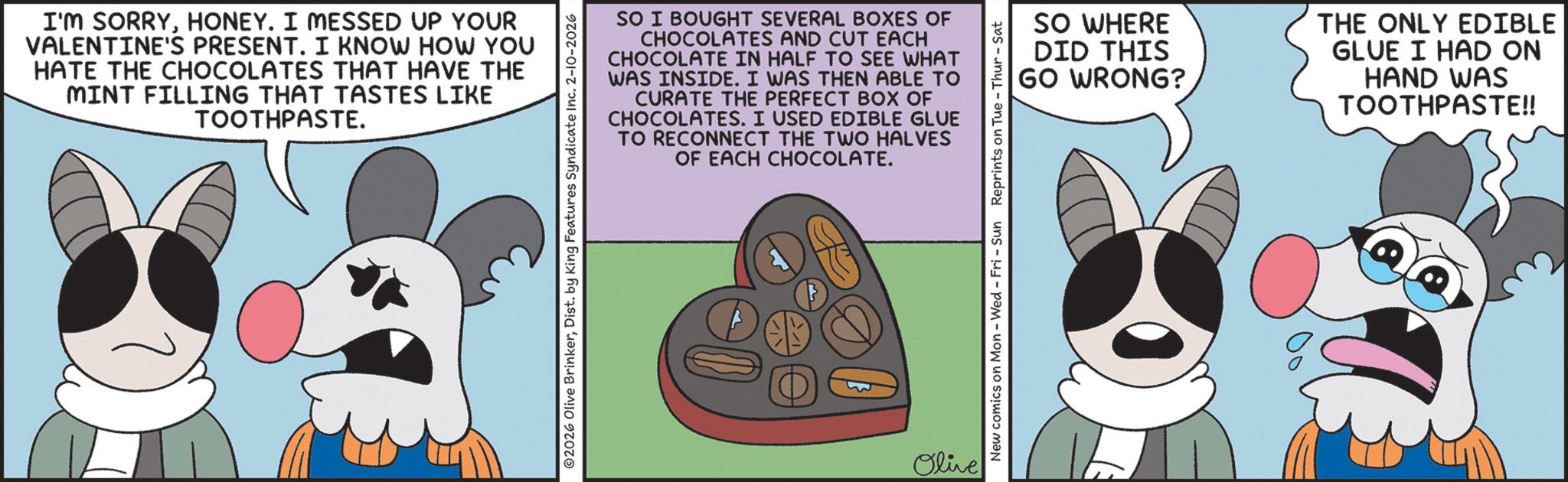 Fiction OCR: I'M SORRYHONEY. I MESSED UP YOUR VALENTINE'S PRESENT. I KNOW HOW YOU HATE THE CHOCOLATES THAT HAVE THE MINT FILLING THAT TASTES LIKE TOOTHPASTE. SO I BOUGHT SEVERAL BOXES OF CHOCOLATES AND CUT EACH CHOCOLATE IN HALF TO SEE WHAT WAS INSIDE. I WAS THEN ABLE TO CURATE THE PERFECT BOX OF CHOCOLATES. I USED EDIBLE GLUE TO RECONNECT THE TWO HALVES OF EACH CHOCOLATE. ©2026 Olive BrinkerDist. by King Features Syndicate Inc. 2-10-2026 Olive SO WHERE DID THIS GO WRONG? New comics on Mon - Wed - Fri - Sun Reprints on Tue-Thur - Sat THE ONLY EDIBLE GLUE I HAD ON HAND WAS TOOTHPASTE!! I'M SORRYHONEY . I MESSED UP YOUR VALENTINE'S PRESENT . I KNOW HOW YOU HATE THE CHOCOLATES THAT HAVE THE MINT FILLING THAT TASTES LIKE TOOTHPASTE . SO I BOUGHT SEVERAL BOXES OF CHOCOLATES AND CUT EACH CHOCOLATE IN HALF TO SEE WHAT WAS INSIDE . I WAS THEN ABLE TO CURATE THE PERFECT BOX OF CHOCOLATES . I USED EDIBLE GLUE TO RECONNECT THE TWO HALVES OF EACH CHOCOLATE . © 2026 Olive BrinkerDist . by King Features Syndicate Inc. 2-10-2026 Olive SO WHERE DID THIS GO WRONG ? New comics on Mon - Wed - Fri - Sun Reprints on Tue - Thur - Sat THE ONLY EDIBLE GLUE I HAD ON HAND WAS TOOTHPASTE !!