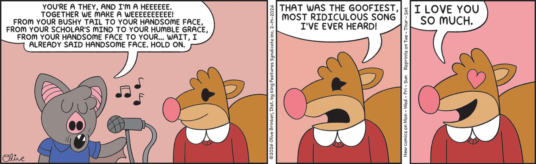 Fiction OCR: Olive YOU'RE A THEYAND I'M A HEEEEEE. TOGETHER WE MAKE A WEEEEEEEEEE! FROM YOUR BUSHY TAIL TO YOUR HANDSOME FACEI ALREADY SAID HANDSOME FACE. HOLD ON. THAT WAS THE GOOFIESTMOST RIDICULOUS SONG I'VE EVER HEARD! 02026 Olive BrinkerDist. by King Features Syndicate Inc. 2-14-2026 New comics on Mon - Wed - Fri - Sun Reprints on Tue - Thur - Sat I LOVE YOU SO MUCH. Olive YOU'RE A THEYAND I'M A HEEEEEE . TOGETHER WE MAKE A WEEEEEEEEEE ! FROM YOUR BUSHY TAIL TO YOUR HANDSOME FACEFROM YOUR SCHOLAR'S MIND TO YOUR HUMBLE GRACEFROM YOUR HANDSOME FACE TO YOUR ... WAITI ALREADY SAID HANDSOME FACE . HOLD ON . THAT WAS THE GOOFIESTMOST RIDICULOUS SONG I'VE EVER HEARD ! 02026 Olive BrinkerDist . by King Features Syndicate Inc. 2-14-2026 New comics on Mon - Wed - Fri - Sun Reprints on Tue - Thur - Sat I LOVE YOU SO MUCH .