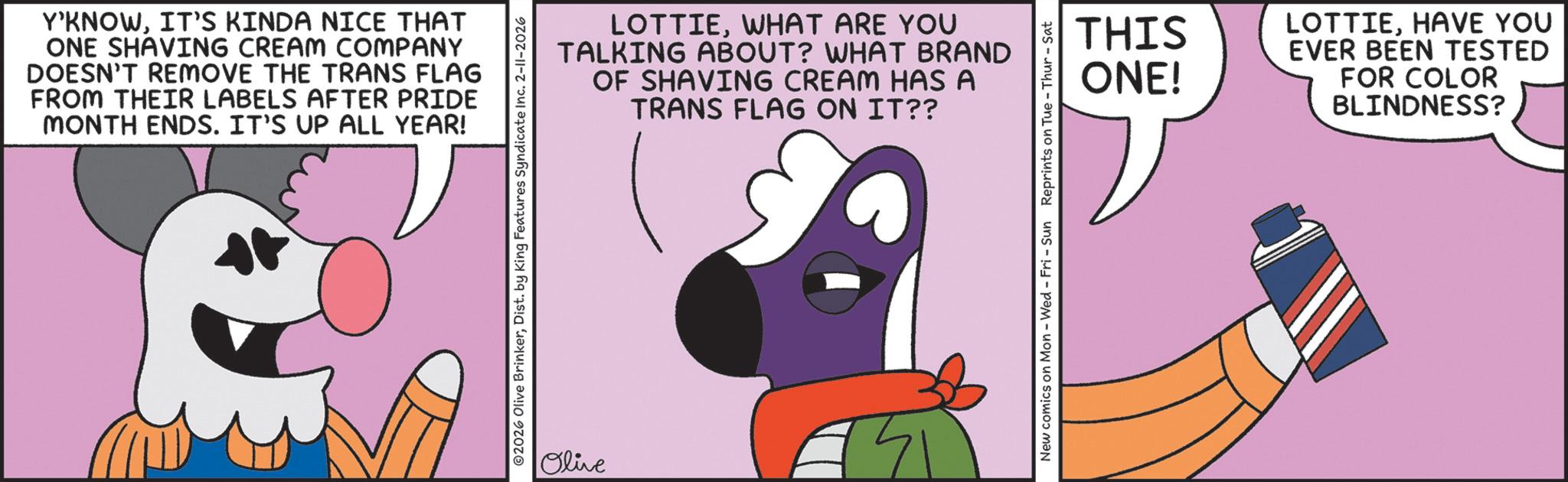Clip art OCR: Y'KNOWIT'S KINDA NICE THAT ONE SHAVING CREAM COMPANY DOESN'T REMOVE THE TRANS FLAG FROM THEIR LABELS AFTER PRIDE MONTH ENDS. IT'S UP ALL YEAR! LOTTIEWHAT ARE YOU TALKING ABOUT? WHAT BRAND OF SHAVING CREAM HAS A TRANS FLAG ON IT?? 2026 Olive BrinkerDist. by King Features Syndicate Inc. 2-11-2026 Olive New comics on Mon - Wed - Fri - Sun Reprints on Tue-Thur - Sat THIS ONE! LOTTIEHAVE YOU EVER BEEN TESTED FOR COLOR BLINDNESS? Y'KNOWIT'S KINDA NICE THAT ONE SHAVING CREAM COMPANY DOESN'T REMOVE THE TRANS FLAG FROM THEIR LABELS AFTER PRIDE MONTH ENDS . IT'S UP ALL YEAR ! LOTTIEWHAT ARE YOU TALKING ABOUT ? WHAT BRAND OF SHAVING CREAM HAS A TRANS FLAG ON IT ?? 2026 Olive BrinkerDist . by King Features Syndicate Inc. 2-11-2026 Olive New comics on Mon - Wed - Fri - Sun Reprints on Tue - Thur - Sat THIS ONE ! LOTTIEHAVE YOU EVER BEEN TESTED FOR COLOR BLINDNESS ?