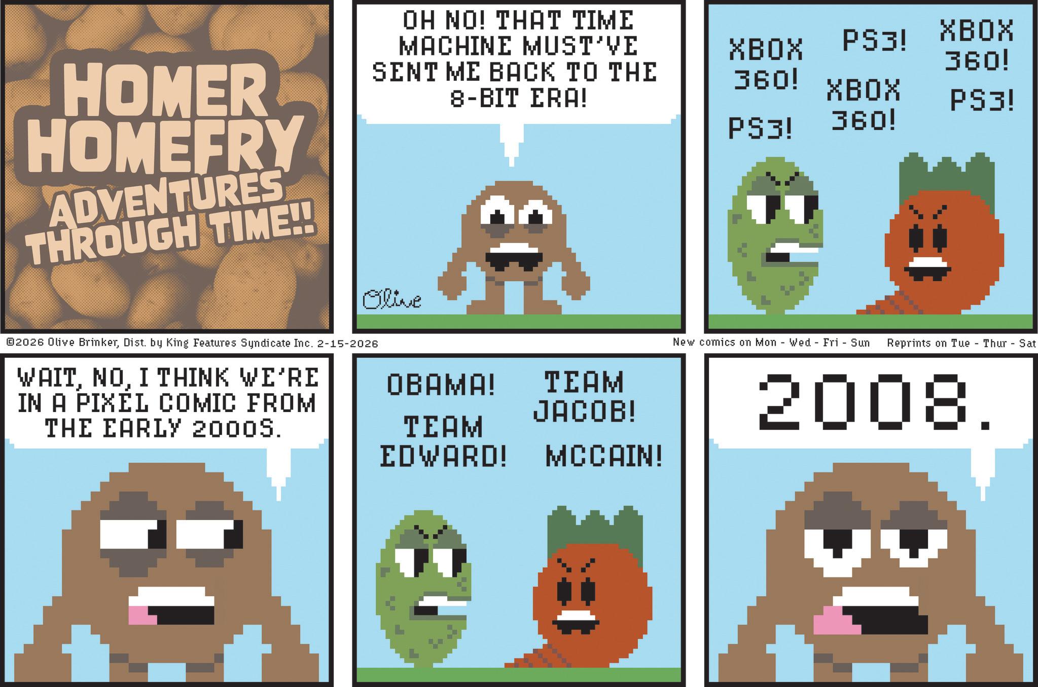 Screenshot OCR: HOMER HOMEFRY ADVENTURES THROUGH TIME!! OH NO! THAT TIME MACHINE MUST'VE SENT ME BACK TO THE 8-BIT ERA! XBOX PS3! XBOX XBOX PS3! 360! 360! PS3! 360! Olive ©2026 Olive BrinkerDist. by King Features Syndicate Inc. 2-15-2026 WAITI THINK WE'RE IN A PIXEL COMIC FROM THE EARLY 2000S. OBAMA! TEAM JACOB! TEAM EDWARD! MCCAIN! New comics on Mon Wed Fri Sun Reprints on Tue Thur-Sat 2008. HOMER HOMEFRY ADVENTURES THROUGH TIME !! OH NO ! THAT TIME MACHINE MUST'VE SENT ME BACK TO THE 8 - BIT ERA ! XBOX PS3 ! XBOX XBOX PS3 ! 360 ! 360 ! PS3 ! 360 ! Olive © 2026 Olive BrinkerDist . by King Features Syndicate Inc. 2-15-2026 WAITI THINK WE'RE IN A PIXEL COMIC FROM THE EARLY 2000S . OBAMA ! TEAM JACOB ! TEAM EDWARD ! MCCAIN ! New comics on Mon Wed Fri Sun Reprints on Tue Thur - Sat 2008 .
