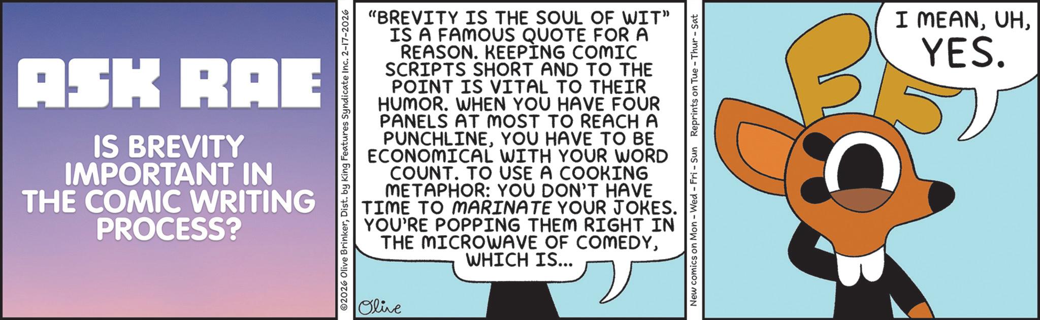 Clip art OCR: ASK RAE IS BREVITY IMPORTANT IN THE COMIC WRITING PROCESS? 02026 Olive BrinkerDist. by King Features Syndicate Inc. 2-17-2026 "BREVITY IS THE SOUL OF WIT" IS A FAMOUS QUOTE FOR A REASON. KEEPING COMIC SCRIPTS SHORT AND TO THE POINT IS VITAL TO THEIR HUMOR. WHEN YOU HAVE FOUR PANELS AT MOST TO REACH A PUNCHLINEYOU HAVE TO BE ECONOMICAL WITH YOUR WORD COUNT. TO USE A COOKING METAPHOR: YOU DON'T HAVE TIME TO MARINATE YOUR JOKES. YOU'RE POPPING THEM RIGHT IN THE MICROWAVE OF COMEDYWHICH IS... Olive New comics on Mon - Wed - Fri - Sun Reprints on Tue-Thur - Sat I MEANYES. ASK RAE IS BREVITY IMPORTANT IN THE COMIC WRITING PROCESS ? 02026 Olive BrinkerDist . by King Features Syndicate Inc. 2-17-2026 " BREVITY IS THE SOUL OF WIT " IS A FAMOUS QUOTE FOR A REASON . KEEPING COMIC SCRIPTS SHORT AND TO THE POINT IS VITAL TO THEIR HUMOR . WHEN YOU HAVE FOUR PANELS AT MOST TO REACH A PUNCHLINEYOU HAVE TO BE ECONOMICAL WITH YOUR WORD COUNT . TO USE A COOKING METAPHOR : YOU DON'T HAVE TIME TO MARINATE YOUR JOKES . YOU'RE POPPING THEM RIGHT IN THE MICROWAVE OF COMEDYWHICH IS ... Olive New comics on Mon - Wed - Fri - Sun Reprints on Tue - Thur - Sat I MEANYES .