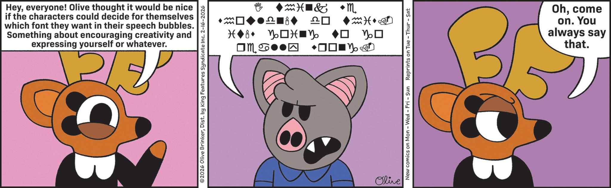 Graphic design OCR: Heyeveryone! Olive thought it would be nice if the characters could decide for themselves which font they want in their speech bubbles. Something about encouraging creativity and expressing yourself or whatever. ©2026 Olive BrinkerDist. by King Features Syndicate Inc. 2-16-2026 ? m M & m 8 ?? M m) (+ Olive ? ? New comics on Mon - Wed - Fri - Sun Reprints on Tue-Thur - Sat Ohcome on. You always say that. Heyeveryone ! Olive thought it would be nice if the characters could decide for themselves which font they want in their speech bubbles . Something about encouraging creativity and expressing yourself or whatever . © 2026 Olive BrinkerDist . by King Features Syndicate Inc. 2-16-2026 ? m M & m 8 ?? M m ) ( + Olive ? ? New comics on Mon - Wed - Fri - Sun Reprints on Tue - Thur - Sat Ohcome on . You always say that .