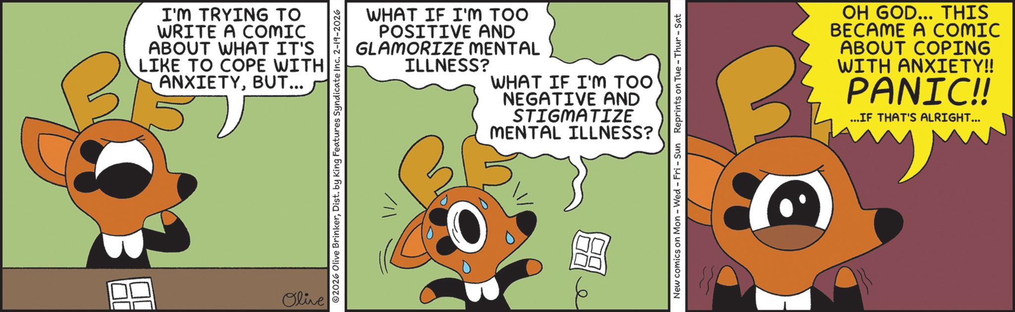 Fiction OCR: I'M TRYING TO WRITE A COMIC ABOUT WHAT IT'S LIKE TO COPE WITH ANXIETYBUT... Olive 2026 Olive BrinkerDist. by King Features Syndicate Inc. 2-19-2026 WHAT IF I'M TOO POSITIVE AND GLAMORIZE MENTAL ILLNESS? WHAT IF I'M TOO NEGATIVE AND STIGMATIZE MENTAL ILLNESS? New comics on Mon - Wed - Fri - Sun Reprints on Tue-Thur - Sat OH GOD... THIS BECAME A COMIC ABOUT COPING WITH ANXIETY!! PANIC!! ...IF THAT'S ALRIGHT... I'M TRYING TO WRITE A COMIC ABOUT WHAT IT'S LIKE TO COPE WITH ANXIETYBUT ... Olive 2026 Olive BrinkerDist . by King Features Syndicate Inc. 2-19-2026 WHAT IF I'M TOO POSITIVE AND GLAMORIZE MENTAL ILLNESS ? WHAT IF I'M TOO NEGATIVE AND STIGMATIZE MENTAL ILLNESS ? New comics on Mon - Wed - Fri - Sun Reprints on Tue - Thur - Sat OH GOD ... THIS BECAME A COMIC ABOUT COPING WITH ANXIETY !! PANIC !! ... IF THAT'S ALRIGHT ...
