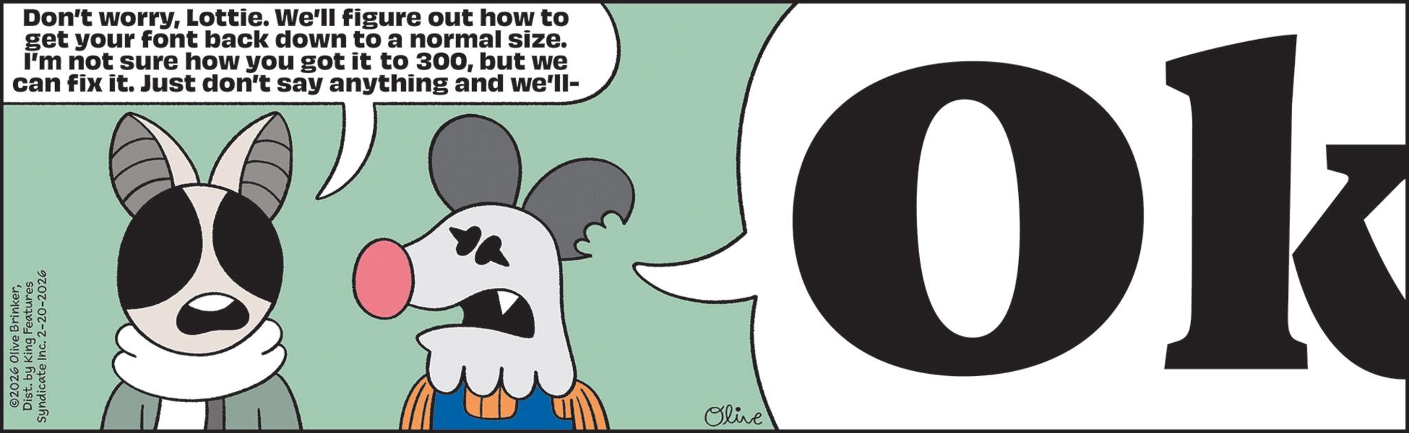 Graphic design OCR: 2026 Olive BrinkerDist. by King Features Syndicate Inc. 2-20-2026 Don't worryLottie. We'll figure out how to get your font back down to a normal size. I'm not sure how you got it to 300but we can fix it. Just don't say anything and we'll- Olive Ok 2026 Olive BrinkerDist . by King Features Syndicate Inc. 2-20-2026 Don't worryLottie . We'll figure out how to get your font back down to a normal size . I'm not sure how you got it to 300but we can fix it . Just don't say anything and we'll- Olive Ok