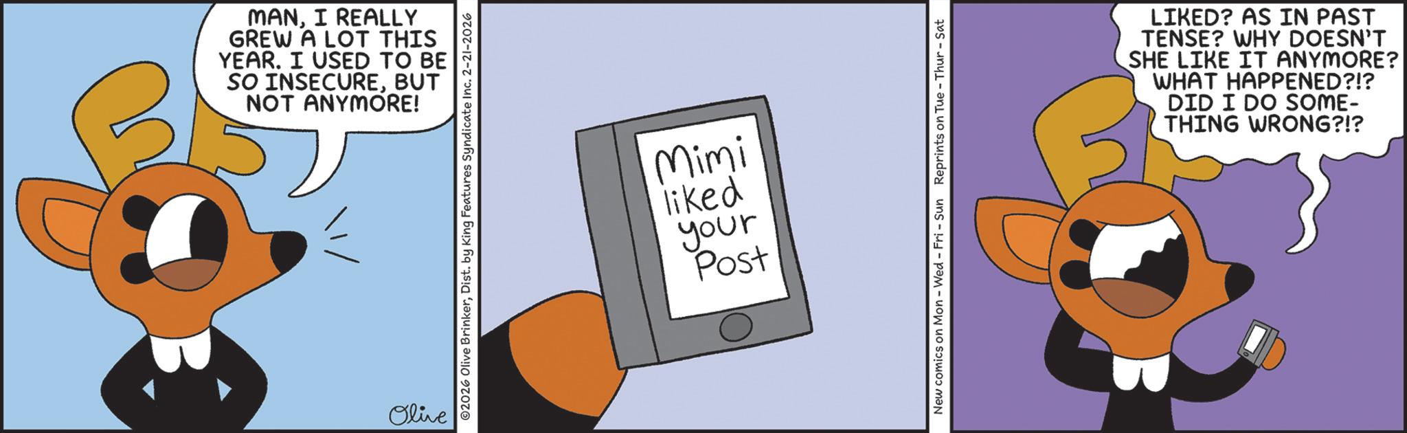 Fiction OCR: MANI REALLY GREW A LOT THIS YEAR. I USED TO BE SO INSECUREBUT NOT ANYMORE! Olive 02026 Olive BrinkerDist. by King Features Syndicate Inc. 2-21-2026 Mimi liked your Post New comics on Mon - Wed - Fri - Sun Reprints on Tue - Thur-Sat LIKED? AS IN PAST TENSE? WHY DOESN'T SHE LIKE IT ANYMORE? WHAT HAPPENED?!? DID I DO SOME- THING WRONG?!? MANI REALLY GREW A LOT THIS YEAR . I USED TO BE SO INSECUREBUT NOT ANYMORE ! Olive 02026 Olive BrinkerDist . by King Features Syndicate Inc. 2-21-2026 Mimi liked your Post New comics on Mon - Wed - Fri - Sun Reprints on Tue - Thur - Sat LIKED ? AS IN PAST TENSE ? WHY DOESN'T SHE LIKE IT ANYMORE ? WHAT HAPPENED ? ! ? DID I DO SOME- THING WRONG ? ! ?