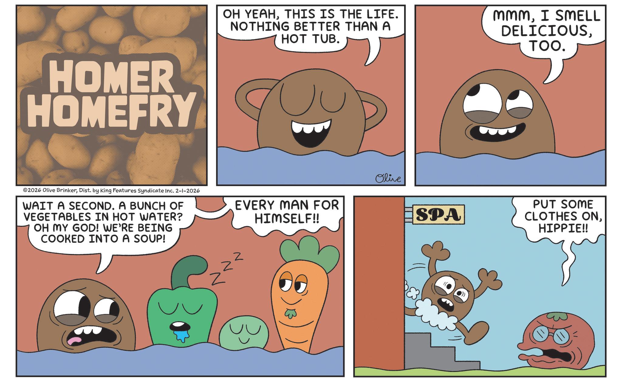 Food group OCR: HOMER HOMEFRY 2026 Olive BrinkerDist. by King Features Syndicate Inc. 2-1-2026 WAIT A SECOND. A BUNCH OF VEGETABLES IN HOT WATER? OH MY GOD! WE'RE BEING COOKED INTO A SOUP! OH YEAHTHIS IS THE LIFE. NOTHING BETTER THAN A HOT TUB. MmmI SMELL DELICIOUSTOO. Olive EVERY MAN FOR HIMSELF!! SPA Z PUT SOME CLOTHES ONHIPPIE!! HOMER HOMEFRY 2026 Olive BrinkerDist . by King Features Syndicate Inc. 2-1-2026 WAIT A SECOND . A BUNCH OF VEGETABLES IN HOT WATER ? OH MY GOD ! WE'RE BEING COOKED INTO A SOUP ! OH YEAHTHIS IS THE LIFE . NOTHING BETTER THAN A HOT TUB . MmmI SMELL DELICIOUSTOO . Olive EVERY MAN FOR HIMSELF !! SPA Z PUT SOME CLOTHES ONHIPPIE !!