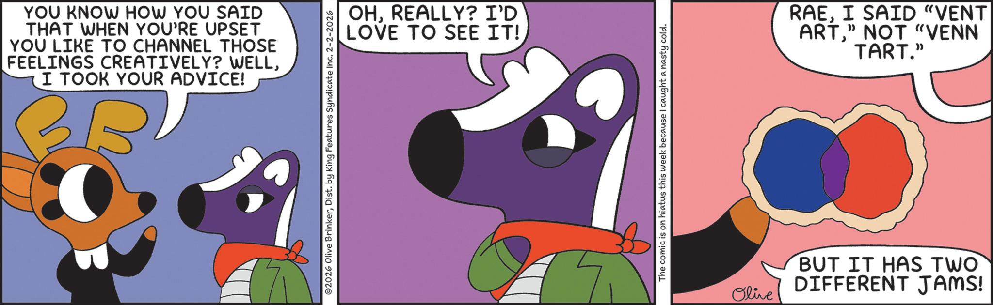 Fictional character OCR: YOU KNOW HOW YOU SAID THAT WHEN YOU'RE UPSET YOU LIKE TO CHANNEL THOSE FEELINGS CREATIVELY? WELLI TOOK YOUR ADVICE! 36 ©2026 Olive BrinkerDist. by King Features Syndicate Inc. 2-2-2026 OHREALLY? I'D LOVE TO SEE IT! The comic is on hiatus this week because I caught a nasty cold. ? RAEI SAID "VENT ART" NOT "VENN TART." Olive BUT IT HAS TWO DIFFERENT JAMS! YOU KNOW HOW YOU SAID THAT WHEN YOU'RE UPSET YOU LIKE TO CHANNEL THOSE FEELINGS CREATIVELY ? WELLI TOOK YOUR ADVICE ! 36 © 2026 Olive BrinkerDist . by King Features Syndicate Inc. 2-2-2026 OHREALLY ? I'D LOVE TO SEE IT ! The comic is on hiatus this week because I caught a nasty cold . ? RAEI SAID " VENT ART" NOT " VENN TART . " Olive BUT IT HAS TWO DIFFERENT JAMS !