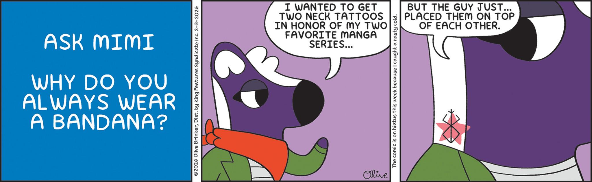 Graphic design OCR: ASK MIMI WHY DO YOU ALWAYS WEAR A BANDANA? ©2026 Olive BrinkerDist. by King Features Syndicate Inc. 2-3-2026 I WANTED TO GET TWO NECK TATTOOS IN HONOR OF MY TWO FAVORITE MANGA SERIES... Olive The comic is on hiatus this week because I caught a nasty cold. BUT THE GUY JUST... PLACED THEM ON TOP OF EACH OTHER. ASK MIMI WHY DO YOU ALWAYS WEAR A BANDANA ? © 2026 Olive BrinkerDist . by King Features Syndicate Inc. 2-3-2026 I WANTED TO GET TWO NECK TATTOOS IN HONOR OF MY TWO FAVORITE MANGA SERIES ... Olive The comic is on hiatus this week because I caught a nasty cold . BUT THE GUY JUST ... PLACED THEM ON TOP OF EACH OTHER .