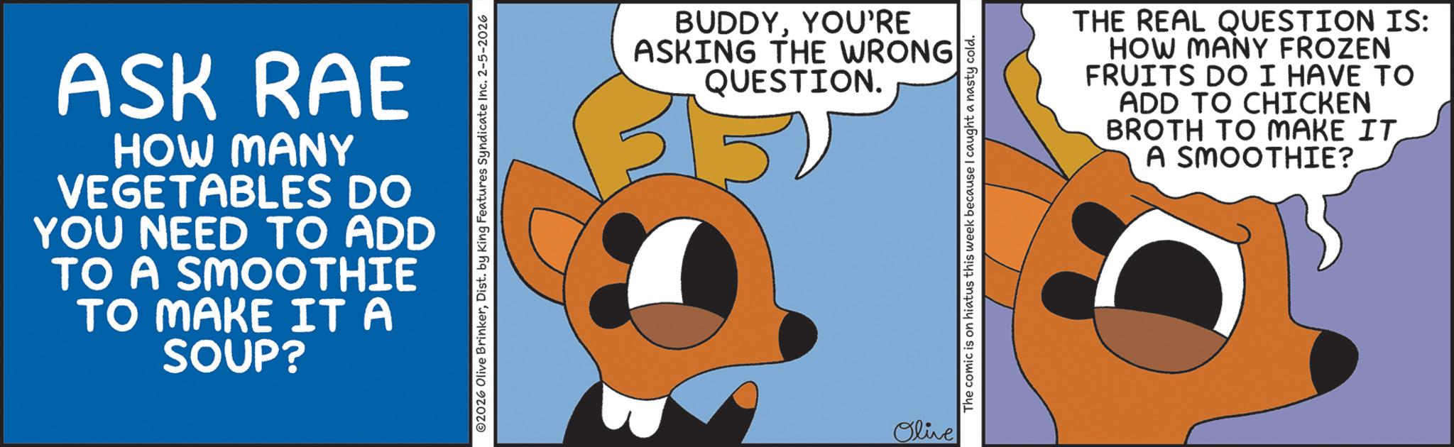 Graphic design OCR: ASK RAE HOW MANY VEGETABLES DO YOU NEED TO ADD TO A SMOOTHIE TO MAKE IT A SOUP? 02026 Olive BrinkerDist. by King Features Syndicate Inc. 2-5-2026 BUDDYYOU'RE ASKING THE WRONG QUESTION. Olive The comic is on hiatus this week because I caught a nasty cold. THE REAL QUESTION IS: HOW MANY FROZEN FRUITS DO I HAVE TO ADD TO CHICKEN BROTH TO MAKE IT A SMOOTHIE? ASK RAE HOW MANY VEGETABLES DO YOU NEED TO ADD TO A SMOOTHIE TO MAKE IT A SOUP ? 02026 Olive BrinkerDist . by King Features Syndicate Inc. 2-5-2026 BUDDYYOU'RE ASKING THE WRONG QUESTION . Olive The comic is on hiatus this week because I caught a nasty cold . THE REAL QUESTION IS : HOW MANY FROZEN FRUITS DO I HAVE TO ADD TO CHICKEN BROTH TO MAKE IT A SMOOTHIE ?