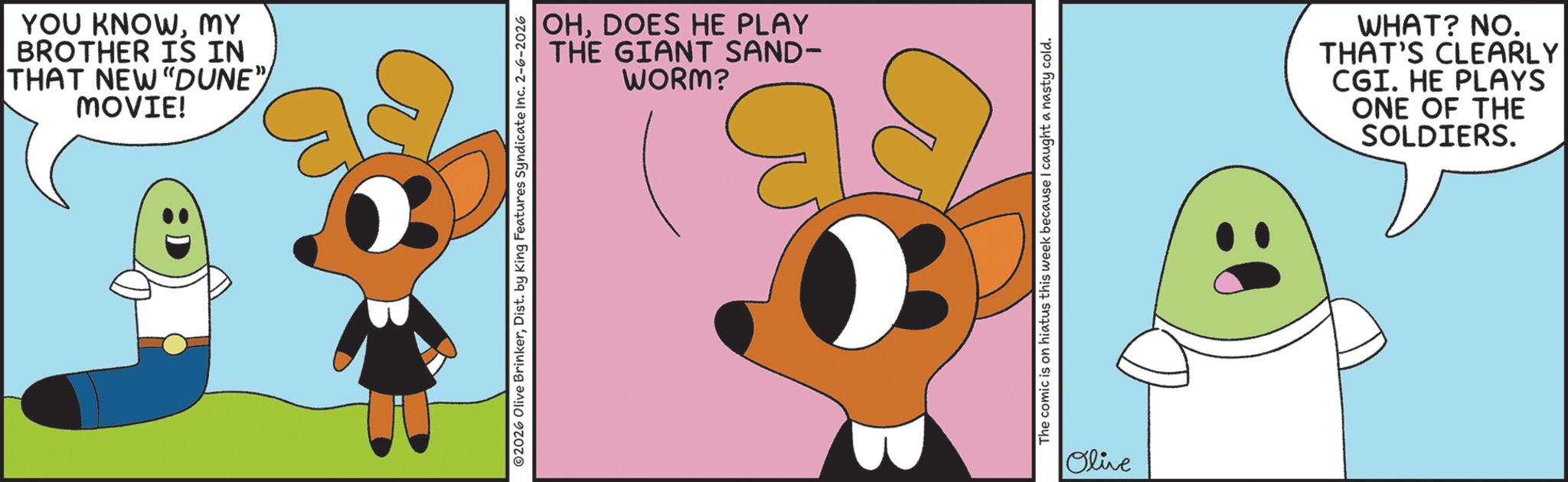 Fiction OCR: YOU KNOWMY BROTHER IS IN THAT NEW "DUNE"/ MOVIE! OHDOES HE PLAY THE GIANT SAND- WORM? ©2026 Olive BrinkerDist. by King Features Syndicate Inc. 2-6-2026 The comic is on hiatus this week because I caught a nasty cold. Olive WHAT? NO. THAT'S CLEARLY CGI. HE PLAYS ONE OF THE SOLDIERS. YOU KNOWMY BROTHER IS IN THAT NEW " DUNE " / MOVIE ! OHDOES HE PLAY THE GIANT SAND- WORM ? © 2026 Olive BrinkerDist . by King Features Syndicate Inc. 2-6-2026 The comic is on hiatus this week because I caught a nasty cold . Olive WHAT ? NO . THAT'S CLEARLY CGI . HE PLAYS ONE OF THE SOLDIERS .