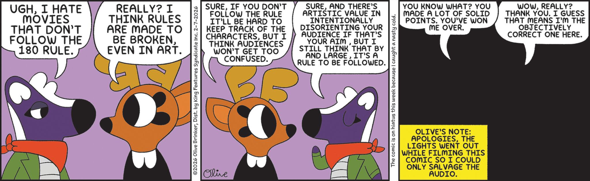 Comic book OCR: UGHI HATE MOVIES THAT DON'T FOLLOW THE 180 RULE. REALLY? I THINK RULES ARE MADE TO BE BROKENEVEN IN ART. ©2026 Olive BrinkerDist. by King Features Syndicate Inc. 2-7-2026 Olive SUREIF YOU DON'T FOLLOW THE RULE IT'LL BE HARD TO KEEP TRACK OF THE CHARACTERSBUT I THINK AUDIENCES WON'T GET TOO CONFUSED. BB SUREAND THERE'S ARTISTIC VALUE IN INTENTIONALLY DISORIENTING YOUR AUDIENCE IF THAT'S YOUR AIMBUT I STILL THINK THAT BY AND LARGEIT'S A RULE TO BE FOLLOWED. YOU KNOW WHAT? YOU MADE A LOT OF SOLID POINTS. YOU'VE WON ME OVER. WOWREALLY? THANK YOU. I GUESS THAT MEANS I'M THE OBJECTIVELY CORRECT ONE HERE. The comic is on hiatus this week because I caught a nasty cold. OLIVE'S NOTE: APOLOGIESTHE LIGHTS WENT OUT WHILE FILMING THIS COMIC SO I COULD ONLY SALVAGE THE AUDIO. UGHI HATE MOVIES THAT DON'T FOLLOW THE 180 RULE . REALLY ? I THINK RULES ARE MADE TO BE BROKENEVEN IN ART . © 2026 Olive BrinkerDist . by King Features Syndicate Inc. 2-7-2026 Olive SUREIF YOU DON'T FOLLOW THE RULE IT'LL BE HARD TO KEEP TRACK OF THE CHARACTERSBUT I THINK AUDIENCES WON'T GET TOO CONFUSED . BB SUREAND THERE'S ARTISTIC VALUE IN INTENTIONALLY DISORIENTING YOUR AUDIENCE IF THAT'S YOUR AIMBUT I STILL THINK THAT BY AND LARGEIT'S A RULE TO BE FOLLOWED . YOU KNOW WHAT ? YOU MADE A LOT OF SOLID POINTS . YOU'VE WON ME OVER . WOWREALLY ? THANK YOU . I GUESS THAT MEANS I'M THE OBJECTIVELY CORRECT ONE HERE . The comic is on hiatus this week because I caught a nasty cold . OLIVE'S NOTE : APOLOGIESTHE LIGHTS WENT OUT WHILE FILMING THIS COMIC SO I COULD ONLY SALVAGE THE AUDIO .