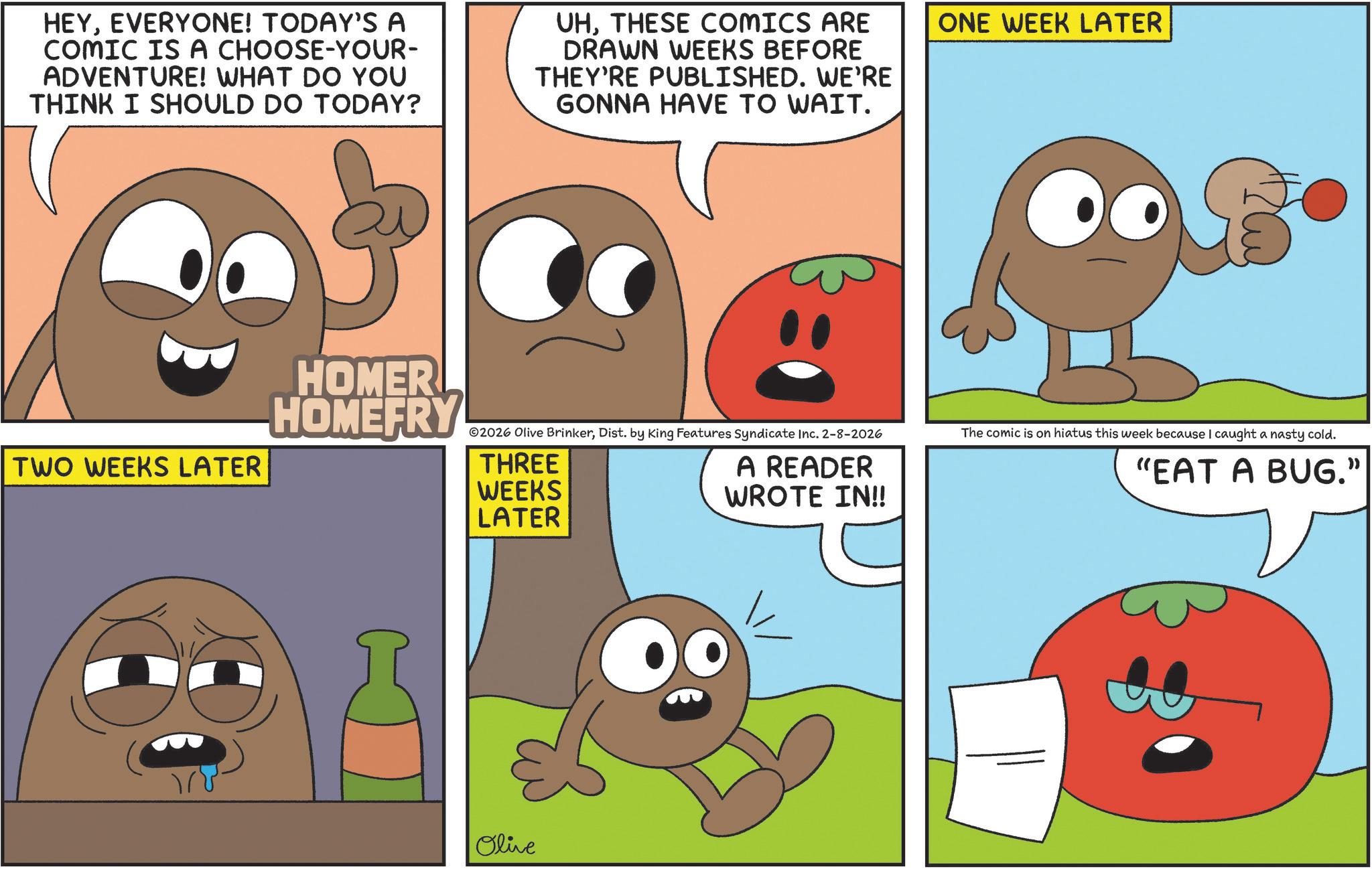 Animated cartoon OCR: HEYEVERYONE! TODAY'S A COMIC IS A CHOOSE-YOUR- ADVENTURE! WHAT DO YOU THINK I SHOULD DO TODAY? UHTHESE COMICS ARE DRAWN WEEKS BEFORE THEY'RE PUBLISHED. WE'RE GONNA HAVE TO WAIT. ONE WEEK LATER TWO WEEKS LATER HOMER HOMEFRY ©2026 Olive BrinkerDist. by King Features Syndicate Inc. 2-8-2026 The comic is on hiatus this week because I caught a nasty cold. THREE WEEKS A READER WROTE IN!! "EAT A BUG." LATER Olive HEYEVERYONE ! TODAY'S A COMIC IS A CHOOSE - YOUR- ADVENTURE ! WHAT DO YOU THINK I SHOULD DO TODAY ? UHTHESE COMICS ARE DRAWN WEEKS BEFORE THEY'RE PUBLISHED . WE'RE GONNA HAVE TO WAIT . ONE WEEK LATER TWO WEEKS LATER HOMER HOMEFRY © 2026 Olive BrinkerDist . by King Features Syndicate Inc. 2-8-2026 The comic is on hiatus this week because I caught a nasty cold . THREE WEEKS A READER WROTE IN !! " EAT A BUG . " LATER Olive
