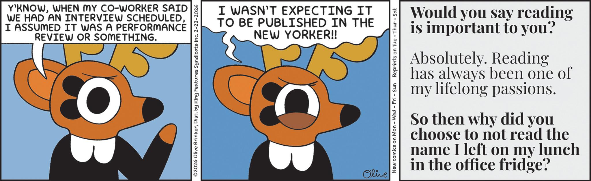Fiction OCR: Y'KNOWWHEN MY CO-WORKER SAID WE HAD AN INTERVIEW SCHEDULEDI ASSUMED IT WAS A PERFORMANCE REVIEW OR SOMETHING. 10 02026 Olive BrinkerDist. by King Features Syndicate Inc. 2-23-2026 I WASN'T EXPECTING IT TO BE PUBLISHED IN THE NEW YORKER!! Olive New comics on Mon - Wed - Fri - Sun Reprints on Tue-Thur - Sat Would you say reading is important to you? Absolutely. Reading has always been one of my lifelong passions. So then why did you choose to not read the name I left on my lunch in the office fridge? Y'KNOWWHEN MY CO - WORKER SAID WE HAD AN INTERVIEW SCHEDULEDI ASSUMED IT WAS A PERFORMANCE REVIEW OR SOMETHING . 10 02026 Olive BrinkerDist . by King Features Syndicate Inc. 2-23-2026 I WASN'T EXPECTING IT TO BE PUBLISHED IN THE NEW YORKER !! Olive New comics on Mon - Wed - Fri - Sun Reprints on Tue - Thur - Sat Would you say reading is important to you ? Absolutely . Reading has always been one of my lifelong passions . So then why did you choose to not read the name I left on my lunch in the office fridge ?