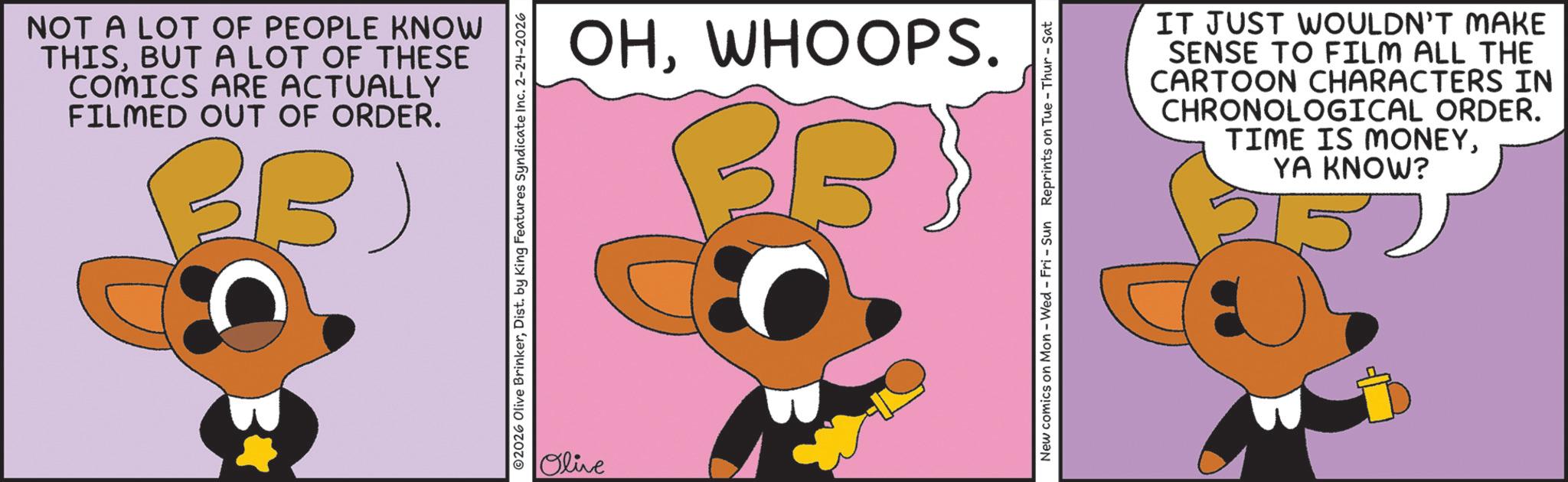 Graphic design OCR: NOT A LOT OF PEOPLE KNOW THISBUT A LOT OF THESE COMICS ARE ACTUALLY FILMED OUT OF ORDER. BB) ©2026 Olive BrinkerDist. by King Features Syndicate Inc. 2-24-2026 Olive OHWHOOPS. New comics on Mon - Wed - Fri - Sun Reprints on Tue-Thur - Sat IT JUST WOULDN'T MAKE SENSE TO FILM ALL THE CARTOON CHARACTERS IN CHRONOLOGICAL ORDER. TIME IS MONEYYA KNOW? NOT A LOT OF PEOPLE KNOW THISBUT A LOT OF THESE COMICS ARE ACTUALLY FILMED OUT OF ORDER . BB ) © 2026 Olive BrinkerDist . by King Features Syndicate Inc. 2-24-2026 Olive OHWHOOPS . New comics on Mon - Wed - Fri - Sun Reprints on Tue - Thur - Sat IT JUST WOULDN'T MAKE SENSE TO FILM ALL THE CARTOON CHARACTERS IN CHRONOLOGICAL ORDER . TIME IS MONEYYA KNOW ?