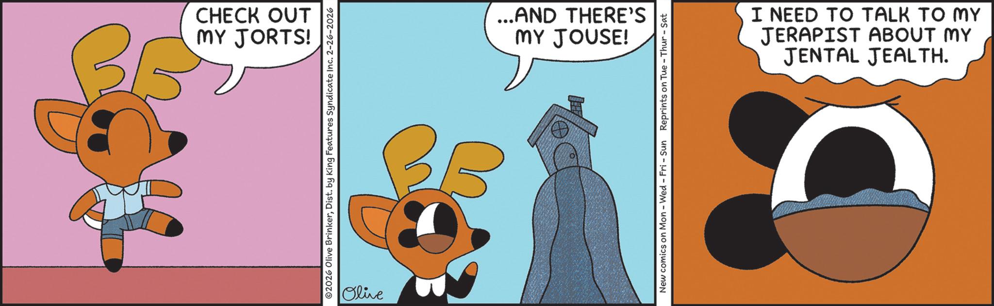 Fiction OCR: MY JORTS! CHECK OUT ©2026 Olive BrinkerDist. by King Features Syndicate Inc. 2-26-2026 Olive BE MY JOUSE! ...AND THERE'S New comics on Mon - Wed - Fri - Sun Reprints on Tue - Thur-Sat JENTAL JEALTH. JERAPIST ABOUT MY I NEED TO TALK TO MY MY JORTS ! CHECK OUT © 2026 Olive BrinkerDist . by King Features Syndicate Inc. 2-26-2026 Olive BE MY JOUSE ! ... AND THERE'S New comics on Mon - Wed - Fri - Sun Reprints on Tue - Thur - Sat JENTAL JEALTH . JERAPIST ABOUT MY I NEED TO TALK TO MY