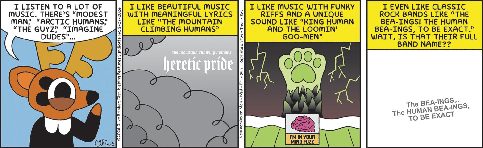 Graphics OCR: I LISTEN TO A LOT OF MUSIC. THERE'S "MODEST MAN" "ARCTIC HUMANS" "THE GUYZ" "IMAGINE DUDES"... Olive ©2026 Olive BrinkerDist. by King Features Syndicate Inc. 2-27-2026 I LIKE BEAUTIFUL MUSIC WITH MEANINGFUL LYRICS LIKE "THE MOUNTAIN CLIMBING HUMANS" the mountain climbing humans heretic pride I LIKE MUSIC WITH FUNKY RIFFS AND A UNIQUE SOUND LIKE "KING HUMAN AND THE LOOMIN' GOO-MEN" I EVEN LIKE CLASSIC ROCK BANDS LIKE "THE BEA-INGS! THE HUMAN BEA-INGSTO BE EXACT." WAITIS THAT THEIR FULL BAND NAME?? New comics on Mon - Wed - Fri - Sun Reprints on Tue - Thur - Sat I'M IN YOUR MIND FUZZ The BEA-INGS... The HUMAN BEA-INGSTO BE EXACT I LISTEN TO A LOT OF MUSIC . THERE'S " MODEST MAN " " ARCTIC HUMANS" " THE GUYZ " " IMAGINE DUDES " ... Olive © 2026 Olive BrinkerDist . by King Features Syndicate Inc. 2-27-2026 I LIKE BEAUTIFUL MUSIC WITH MEANINGFUL LYRICS LIKE " THE MOUNTAIN CLIMBING HUMANS " the mountain climbing humans heretic pride I LIKE MUSIC WITH FUNKY RIFFS AND A UNIQUE SOUND LIKE " KING HUMAN AND THE LOOMIN ' GOO - MEN " I EVEN LIKE CLASSIC ROCK BANDS LIKE " THE BEA - INGS ! THE HUMAN BEA - INGSTO BE EXACT . " WAITIS THAT THEIR FULL BAND NAME ?? New comics on Mon - Wed - Fri - Sun Reprints on Tue - Thur - Sat I'M IN YOUR MIND FUZZ The BEA - INGS ... The HUMAN BEA - INGSTO BE EXACT
