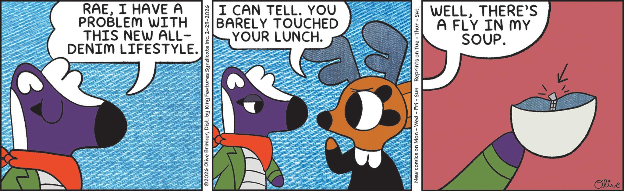 Fictional character OCR: RAEI HAVE A PROBLEM WITH THIS NEW ALL- DENIM LIFESTYLE. I CAN TELL. YOU BARELY TOUCHED YOUR LUNCH. 2026 Olive BrinkerDist. by King Features Syndicate Inc. 2-28-2026 WELLTHERE'S A FLY IN MY SOUP. New comics on Mon - Wed - Fri - Sun Reprints on Tue-Thur - Sat Olive RAEI HAVE A PROBLEM WITH THIS NEW ALL- DENIM LIFESTYLE . I CAN TELL . YOU BARELY TOUCHED YOUR LUNCH . 2026 Olive BrinkerDist . by King Features Syndicate Inc. 2-28-2026 WELLTHERE'S A FLY IN MY SOUP . New comics on Mon - Wed - Fri - Sun Reprints on Tue - Thur - Sat Olive