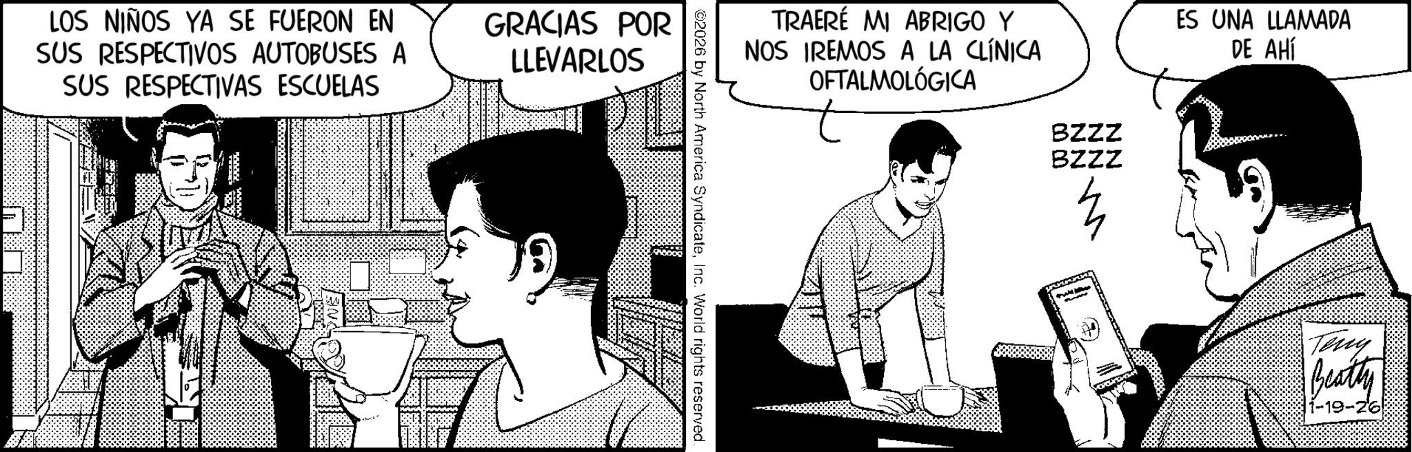 Fictional character OCR: LOS NIÑOS YA SE FUERON EN SUS RESPECTIVOS AUTOBUSES A SUS RESPECTIVAS ESCUELAS GRACIAS POR LLEVARLOS TRAERÉ MI ABRIGO Y NOS IREMOS A LA CLÍNICA OFTALMOLÓGICA ©2026 by North America SyndicateInc. World rights reserved. BZZZ BZZZ ES UNA LLAMADA DE AHÍ Teny Beatty 1-19-26 LOS NIÑOS YA SE FUERON EN SUS RESPECTIVOS AUTOBUSES A SUS RESPECTIVAS ESCUELAS GRACIAS POR LLEVARLOS TRAERÉ MI ABRIGO Y NOS IREMOS A LA CLÍNICA OFTALMOLÓGICA © 2026 by North America SyndicateInc. World rights reserved . BZZZ BZZZ ES UNA LLAMADA DE AHÍ Teny Beatty 1-19-26