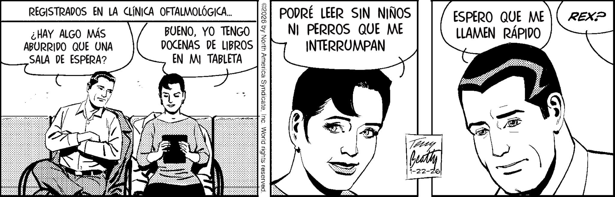 Animation OCR: REGISTRADOS EN LA CLÍNICA OFTALMOLÓGICA... ¿HAY ALGO MÁS ABURRIDO QUE UNA SALA DE ESPERA? BUENOYO TENGO DOCENAS DE LIBROS EN MI TABLETA PODRÉ LEER SIN NIÑOS NI PERROS QUE ME INTERRUMPAN ©2026 by North America SyndicateInc. World rights reserved. ESPERO QUE ME LLAMEN RÁPIDO REXP Teny Beatty 1-22-26 REGISTRADOS EN LA CLÍNICA OFTALMOLÓGICA ... ¿ HAY ALGO MÁS ABURRIDO QUE UNA SALA DE ESPERA ? BUENOYO TENGO DOCENAS DE LIBROS EN MI TABLETA PODRÉ LEER SIN NIÑOS NI PERROS QUE ME INTERRUMPAN © 2026 by North America SyndicateInc. World rights reserved . ESPERO QUE ME LLAMEN RÁPIDO REXP Teny Beatty 1-22-26