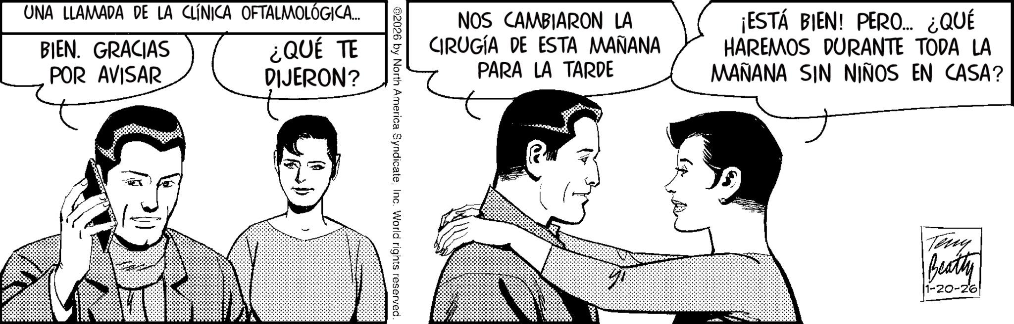 Fictional character OCR: UNA LLAMADA DE LA CLÍNICA OFTALMOLÓGICA... BIEN. GRACIAS POR AVISAR ¿QUÉ TE DIJERON? NOS CAMBIARON LA CIRUGÍA DE ESTA MAÑANA PARA LA TARDE ¡ESTÁ BIEN! PERO... ¿QUÉ HAREMOS DURANTE TODA LA MAÑANA SIN NIÑOS EN CASA? ©2026 by North America SyndicateInc. World rights reserved. Teny Beatty 1-20-26 UNA LLAMADA DE LA CLÍNICA OFTALMOLÓGICA ... BIEN . GRACIAS POR AVISAR ¿ QUÉ TE DIJERON ? NOS CAMBIARON LA CIRUGÍA DE ESTA MAÑANA PARA LA TARDE ¡ ESTÁ BIEN ! PERO ... ¿ QUÉ HAREMOS DURANTE TODA LA MAÑANA SIN NIÑOS EN CASA ? © 2026 by North America SyndicateInc. World rights reserved . Teny Beatty 1-20-26